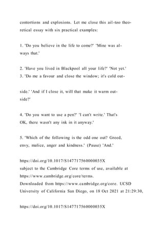 contortions and explosions. Let me close this ail-too theo-
retical essay with six practical examples:
1. 'Do you believe in the life to come?' 'Mine was al-
ways that.'
2. 'Have you lived in Blackpool all your life?' 'Not yet.'
3. 'Do me a favour and close the window; it's cold out-
side.' 'And if I close it, will that make it warm out-
side?'
4. 'Do you want to use a pen?' 'I can't write.' That's
OK, there wasn't any ink in it anyway.'
5. 'Which of the following is the odd one out? Greed,
envy, malice, anger and kindness.' (Pause) 'And.'
https://doi.org/10.1017/S147717560000035X
subject to the Cambridge Core terms of use, available at
https://www.cambridge.org/core/terms.
Downloaded from https://www.cambridge.org/core. UCSD
University of California San Diego, on 18 Oct 2021 at 21:29:30,
https://doi.org/10.1017/S147717560000035X
 