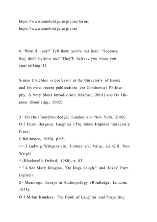 https://www.cambridge.org/core/ terms
https://www.cambridge.org/core
6. 'What'll I say?' Tell them you're not here.' 'Suppose
they don't believe me?' They'll believe you when you
start talking.'11
Simon Critchley is professor at the University of Essex
and his most recent publications are Continental Philoso-
phy. A Very Short Introduction (Oxford, 2001) and On Hu-
mour (Routledge, 2002)
3 ' On Hu/77our(Routledge: London and New York, 2002).
O 2 Henri Bergson, Laughter (The Johns Hopkins University
Press:
£ Baltimore, 1980), p.65.
=> 3 Ludwig Wittgenstein, Culture and Value, ed. G.H. Von
Wright
^ (Blackwell: Oxford, 1980), p. 83.
^ " 4 See Mary Douglas, 'Do Dogs Laugh?' and 'Jokes' from
Implicit
2= Meanings. Essays in Anthropology (Routledge: London,
1975).
O 5 Milan Kundera, The Book of Laughter and Forgetting
 