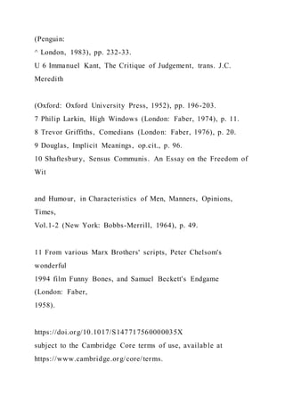 (Penguin:
^ London, 1983), pp. 232-33.
U 6 Immanuel Kant, The Critique of Judgement, trans. J.C.
Meredith
(Oxford: Oxford University Press, 1952), pp. 196-203.
7 Philip Larkin, High Windows (London: Faber, 1974), p. 11.
8 Trevor Griffiths, Comedians (London: Faber, 1976), p. 20.
9 Douglas, Implicit Meanings, op.cit., p. 96.
10 Shaftesbury, Sensus Communis. An Essay on the Freedom of
Wit
and Humour, in Characteristics of Men, Manners, Opinions,
Times,
Vol.1-2 (New York: Bobbs-Merrill, 1964), p. 49.
11 From various Marx Brothers' scripts, Peter Chelsom's
wonderful
1994 film Funny Bones, and Samuel Beckett's Endgame
(London: Faber,
1958).
https://doi.org/10.1017/S147717560000035X
subject to the Cambridge Core terms of use, available at
https://www.cambridge.org/core/terms.
 