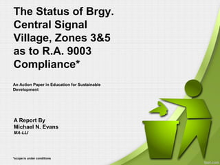 The Status of Brgy.
Central Signal
Village, Zones 3&5
as to R.A. 9003
Compliance*
*scope is under conditions
A Report By
Michael N. Evans
MA-LLI
An Action Paper in Education for Sustainable
Development
 