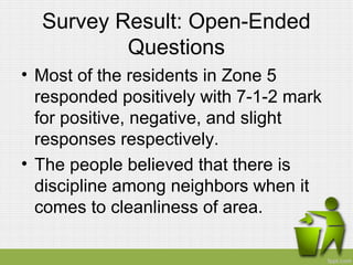 Survey Result: Open-Ended
Questions
• Most of the residents in Zone 5
responded positively with 7-1-2 mark
for positive, negative, and slight
responses respectively.
• The people believed that there is
discipline among neighbors when it
comes to cleanliness of area.
 