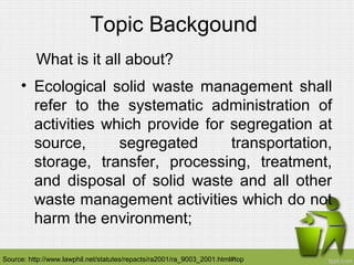 Topic Backgound
What is it all about?
• Ecological solid waste management shall
refer to the systematic administration of
activities which provide for segregation at
source, segregated transportation,
storage, transfer, processing, treatment,
and disposal of solid waste and all other
waste management activities which do not
harm the environment;
Source: http://www.lawphil.net/statutes/repacts/ra2001/ra_9003_2001.html#top
 
