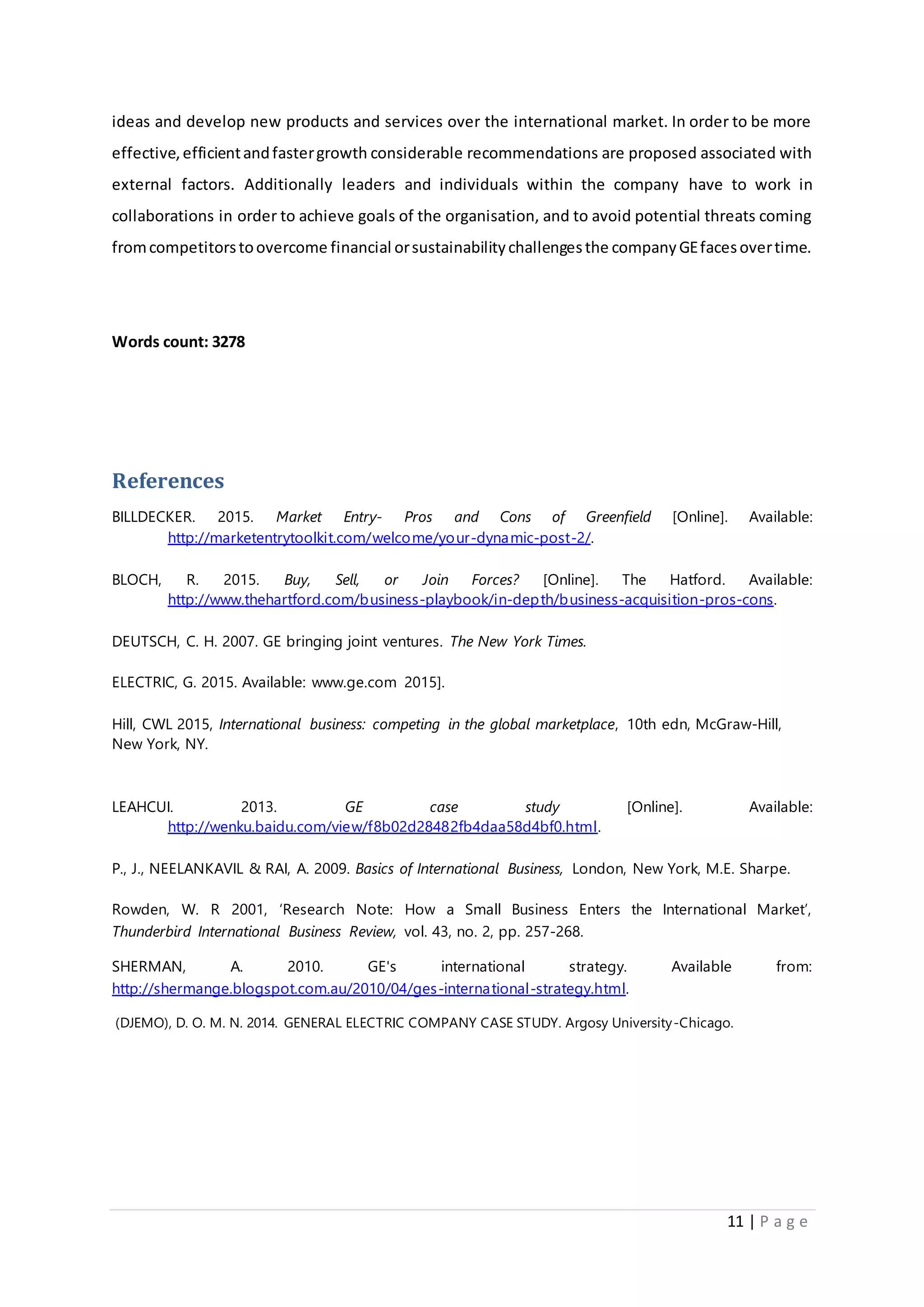 11 | P a g e
ideas and develop new products and services over the international market. In order to be more
effective,efficientandfastergrowth considerable recommendations are proposed associated with
external factors. Additionally leaders and individuals within the company have to work in
collaborations in order to achieve goals of the organisation, and to avoid potential threats coming
fromcompetitorstoovercome financial orsustainabilitychallengesthe companyGEfacesovertime.
Words count: 3278
References
BILLDECKER. 2015. Market Entry- Pros and Cons of Greenfield [Online]. Available:
http://marketentrytoolkit.com/welcome/your-dynamic-post-2/.
BLOCH, R. 2015. Buy, Sell, or Join Forces? [Online]. The Hatford. Available:
http://www.thehartford.com/business-playbook/in-depth/business-acquisition-pros-cons.
DEUTSCH, C. H. 2007. GE bringing joint ventures. The New York Times.
ELECTRIC, G. 2015. Available: www.ge.com 2015].
Hill, CWL 2015, International business: competing in the global marketplace, 10th edn, McGraw-Hill,
New York, NY.
LEAHCUI. 2013. GE case study [Online]. Available:
http://wenku.baidu.com/view/f8b02d28482fb4daa58d4bf0.html.
P., J., NEELANKAVIL & RAI, A. 2009. Basics of International Business, London, New York, M.E. Sharpe.
Rowden, W. R 2001, ‘Research Note: How a Small Business Enters the International Market’,
Thunderbird International Business Review, vol. 43, no. 2, pp. 257-268.
SHERMAN, A. 2010. GE's international strategy. Available from:
http://shermange.blogspot.com.au/2010/04/ges-international-strategy.html.
(DJEMO), D. O. M. N. 2014. GENERAL ELECTRIC COMPANY CASE STUDY. Argosy University-Chicago.
 