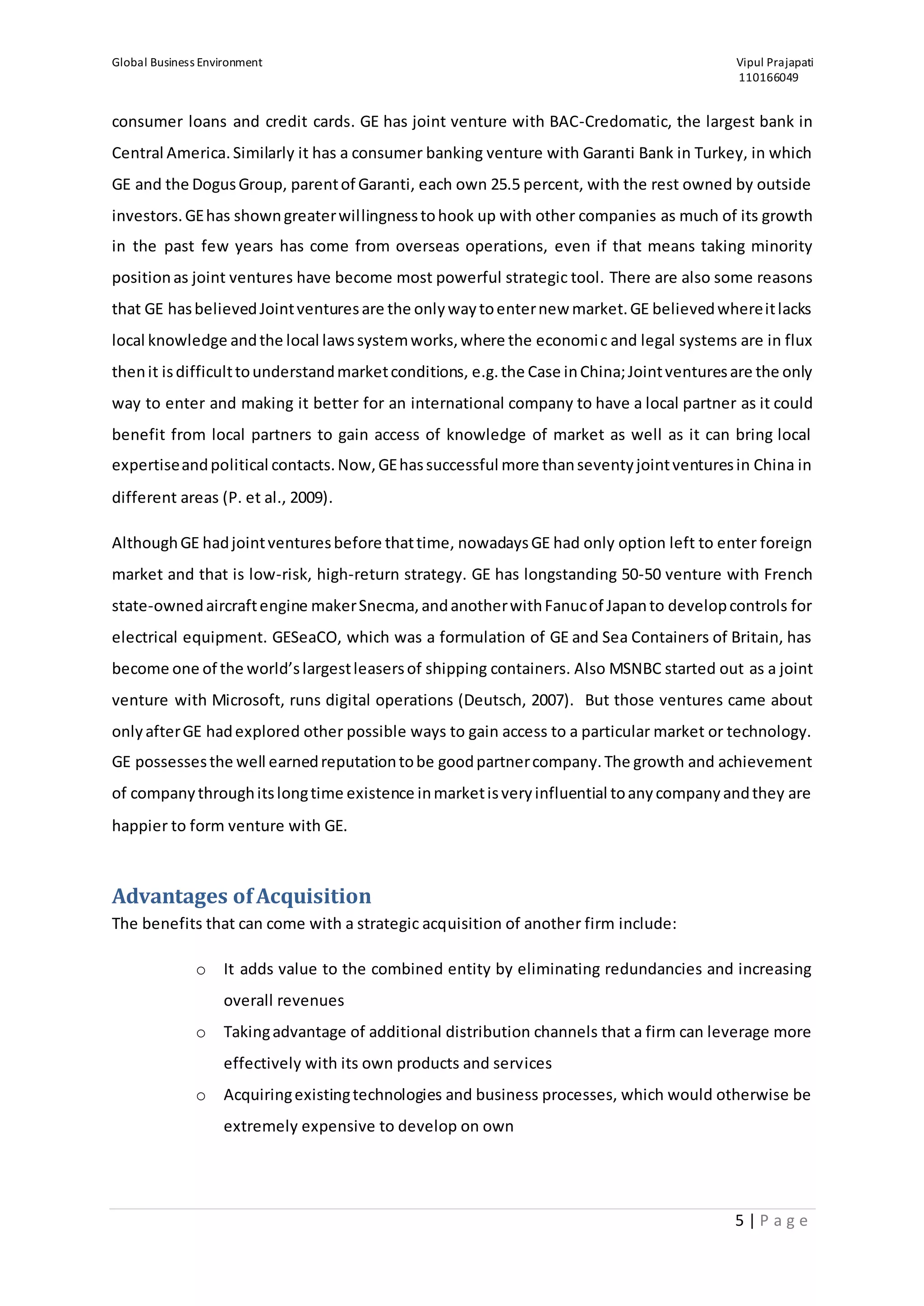 Global Business Environment Vipul Prajapati
110166049
5 | P a g e
consumer loans and credit cards. GE has joint venture with BAC-Credomatic, the largest bank in
Central America.Similarly it has a consumer banking venture with Garanti Bank in Turkey, in which
GE and the DogusGroup, parentof Garanti, each own 25.5 percent, with the rest owned by outside
investors.GEhas showngreaterwillingnesstohook up with other companies as much of its growth
in the past few years has come from overseas operations, even if that means taking minority
positionas joint ventures have become most powerful strategic tool. There are also some reasons
that GE hasbelievedJointventuresare the onlywaytoenternew market.GE believedwhereitlacks
local knowledge andthe local lawssystemworks,where the economic and legal systems are in flux
thenit isdifficulttounderstandmarketconditions, e.g.the Case inChina;Jointventuresare the only
way to enter and making it better for an international company to have a local partner as it could
benefit from local partners to gain access of knowledge of market as well as it can bring local
expertiseandpolitical contacts.Now,GEhassuccessful more thanseventyjointventuresin China in
different areas (P. et al., 2009).
AlthoughGE hadjointventuresbefore thattime, nowadaysGE had only option left to enter foreign
market and that is low-risk, high-return strategy. GE has longstanding 50-50 venture with French
state-ownedaircraftengine makerSnecma,andanotherwithFanucof Japanto developcontrols for
electrical equipment. GESeaCO, which was a formulation of GE and Sea Containers of Britain, has
become one of the world’slargestleasersof shipping containers. Also MSNBC started out as a joint
venture with Microsoft, runs digital operations (Deutsch, 2007). But those ventures came about
onlyafterGE hadexplored other possible ways to gain access to a particular market or technology.
GE possessesthe well earnedreputationtobe goodpartnercompany.The growth and achievement
of companythroughitslongtime existence inmarketisveryinfluential toanycompanyandthey are
happier to form venture with GE.
Advantages ofAcquisition
The benefits that can come with a strategic acquisition of another firm include:
o It adds value to the combined entity by eliminating redundancies and increasing
overall revenues
o Takingadvantage of additional distribution channels that a firm can leverage more
effectively with its own products and services
o Acquiringexistingtechnologies and business processes, which would otherwise be
extremely expensive to develop on own
 