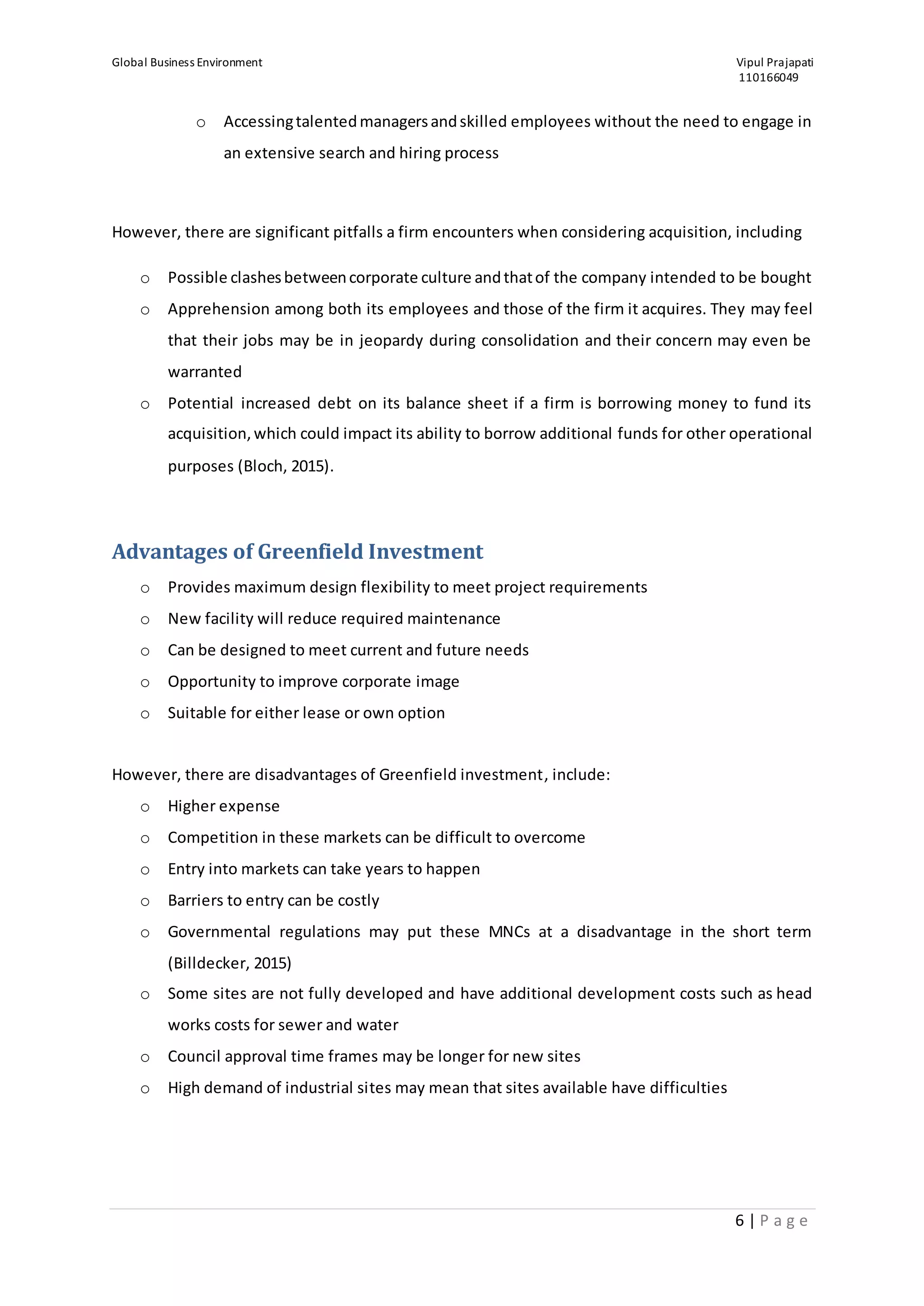Global Business Environment Vipul Prajapati
110166049
6 | P a g e
o Accessingtalentedmanagersandskilled employees without the need to engage in
an extensive search and hiring process
However, there are significant pitfalls a firm encounters when considering acquisition, including
o Possible clashesbetweencorporate culture andthatof the company intended to be bought
o Apprehension among both its employees and those of the firm it acquires. They may feel
that their jobs may be in jeopardy during consolidation and their concern may even be
warranted
o Potential increased debt on its balance sheet if a firm is borrowing money to fund its
acquisition,which could impact its ability to borrow additional funds for other operational
purposes (Bloch, 2015).
Advantages of Greenfield Investment
o Provides maximum design flexibility to meet project requirements
o New facility will reduce required maintenance
o Can be designed to meet current and future needs
o Opportunity to improve corporate image
o Suitable for either lease or own option
However, there are disadvantages of Greenfield investment, include:
o Higher expense
o Competition in these markets can be difficult to overcome
o Entry into markets can take years to happen
o Barriers to entry can be costly
o Governmental regulations may put these MNCs at a disadvantage in the short term
(Billdecker, 2015)
o Some sites are not fully developed and have additional development costs such as head
works costs for sewer and water
o Council approval time frames may be longer for new sites
o High demand of industrial sites may mean that sites available have difficulties
 