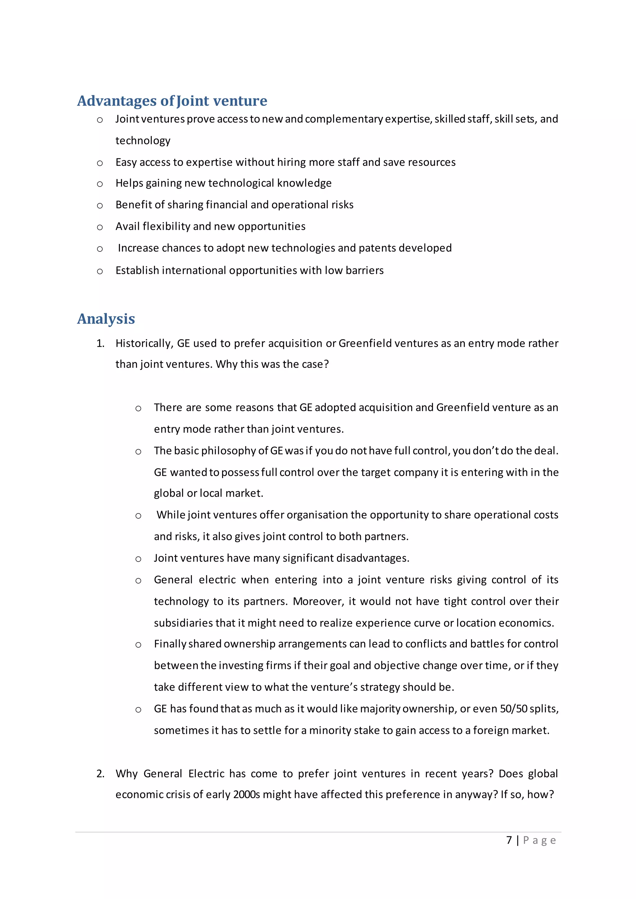 7 | P a g e
Advantages ofJoint venture
o Jointventuresprove accesstonew andcomplementaryexpertise,skilledstaff,skill sets, and
technology
o Easy access to expertise without hiring more staff and save resources
o Helps gaining new technological knowledge
o Benefit of sharing financial and operational risks
o Avail flexibility and new opportunities
o Increase chances to adopt new technologies and patents developed
o Establish international opportunities with low barriers
Analysis
1. Historically, GE used to prefer acquisition or Greenfield ventures as an entry mode rather
than joint ventures. Why this was the case?
o There are some reasons that GE adopted acquisition and Greenfield venture as an
entry mode rather than joint ventures.
o The basic philosophy of GEwasif youdo nothave full control,youdon’tdo the deal.
GE wantedtopossessfull control over the target company it is entering with in the
global or local market.
o While joint ventures offer organisation the opportunity to share operational costs
and risks, it also gives joint control to both partners.
o Joint ventures have many significant disadvantages.
o General electric when entering into a joint venture risks giving control of its
technology to its partners. Moreover, it would not have tight control over their
subsidiaries that it might need to realize experience curve or location economics.
o Finallyshared ownership arrangements can lead to conflicts and battles for control
betweenthe investing firms if their goal and objective change over time, or if they
take different view to what the venture’s strategy should be.
o GE has foundthatas much as it would like majorityownership, or even 50/50 splits,
sometimes it has to settle for a minority stake to gain access to a foreign market.
2. Why General Electric has come to prefer joint ventures in recent years? Does global
economic crisis of early 2000s might have affected this preference in anyway? If so, how?
 