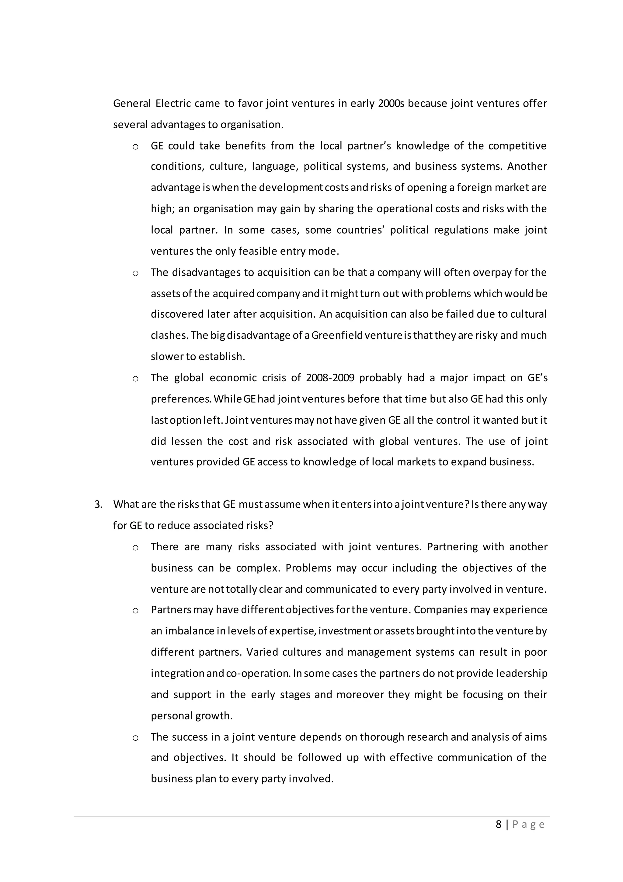 8 | P a g e
General Electric came to favor joint ventures in early 2000s because joint ventures offer
several advantages to organisation.
o GE could take benefits from the local partner’s knowledge of the competitive
conditions, culture, language, political systems, and business systems. Another
advantage iswhenthe developmentcostsandrisks of opening a foreign market are
high; an organisation may gain by sharing the operational costs and risks with the
local partner. In some cases, some countries’ political regulations make joint
ventures the only feasible entry mode.
o The disadvantages to acquisition can be that a company will often overpay for the
assetsof the acquiredcompanyanditmightturn out withproblems whichwouldbe
discovered later after acquisition. An acquisition can also be failed due to cultural
clashes.The bigdisadvantage of aGreenfieldventureisthattheyare risky and much
slower to establish.
o The global economic crisis of 2008-2009 probably had a major impact on GE’s
preferences.WhileGEhad jointventures before that time but also GE had this only
lastoptionleft.Jointventuresmaynothave given GE all the control it wanted but it
did lessen the cost and risk associated with global ventures. The use of joint
ventures provided GE access to knowledge of local markets to expand business.
3. What are the risksthat GE mustassume whenitentersintoajointventure?Isthere anyway
for GE to reduce associated risks?
o There are many risks associated with joint ventures. Partnering with another
business can be complex. Problems may occur including the objectives of the
venture are nottotallyclear and communicated to every party involved in venture.
o Partnersmay have differentobjectivesforthe venture. Companies may experience
an imbalance inlevelsof expertise,investmentorassetsbroughtintothe venture by
different partners. Varied cultures and management systems can result in poor
integrationandco-operation.Insome cases the partners do not provide leadership
and support in the early stages and moreover they might be focusing on their
personal growth.
o The success in a joint venture depends on thorough research and analysis of aims
and objectives. It should be followed up with effective communication of the
business plan to every party involved.
 