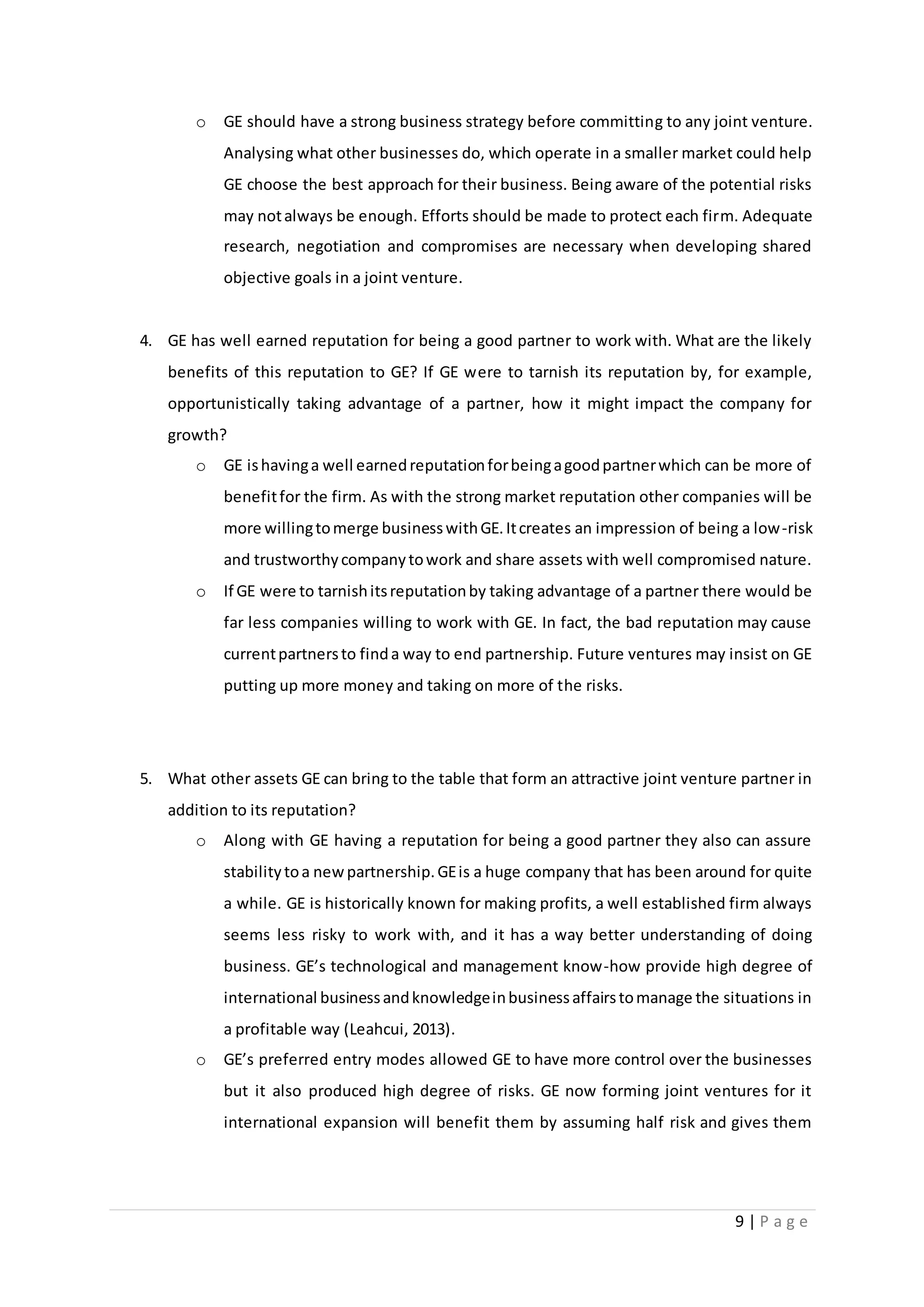 9 | P a g e
o GE should have a strong business strategy before committing to any joint venture.
Analysing what other businesses do, which operate in a smaller market could help
GE choose the best approach for their business. Being aware of the potential risks
may notalways be enough. Efforts should be made to protect each firm. Adequate
research, negotiation and compromises are necessary when developing shared
objective goals in a joint venture.
4. GE has well earned reputation for being a good partner to work with. What are the likely
benefits of this reputation to GE? If GE were to tarnish its reputation by, for example,
opportunistically taking advantage of a partner, how it might impact the company for
growth?
o GE ishavinga well earnedreputationforbeingagoodpartnerwhich can be more of
benefitfor the firm. As with the strong market reputation other companies will be
more willingtomerge businesswithGE.Itcreates an impression of being a low-risk
and trustworthycompanytowork and share assets with well compromised nature.
o If GE were to tarnishitsreputationby taking advantage of a partner there would be
far less companies willing to work with GE. In fact, the bad reputation may cause
currentpartnersto finda way to end partnership. Future ventures may insist on GE
putting up more money and taking on more of the risks.
5. What other assets GE can bring to the table that form an attractive joint venture partner in
addition to its reputation?
o Along with GE having a reputation for being a good partner they also can assure
stabilitytoa newpartnership.GEis a huge company that has been around for quite
a while. GE is historically known for making profits, a well established firm always
seems less risky to work with, and it has a way better understanding of doing
business. GE’s technological and management know-how provide high degree of
international businessandknowledgeinbusinessaffairstomanage the situations in
a profitable way (Leahcui, 2013).
o GE’s preferred entry modes allowed GE to have more control over the businesses
but it also produced high degree of risks. GE now forming joint ventures for it
international expansion will benefit them by assuming half risk and gives them
 