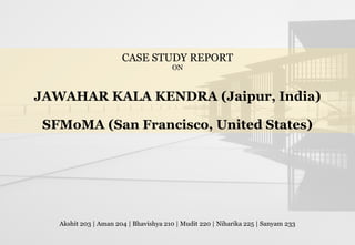CASE STUDY REPORT
ON
JAWAHAR KALA KENDRA (Jaipur, India)
SFMoMA (San Francisco, United States)
Akshit 203 | Aman 204 | Bhavishya 210 | Mudit 220 | Niharika 225 | Sanyam 233
 