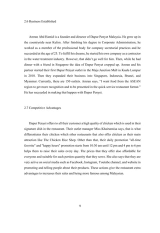 9
2.6 Business Established
Amran Abd Hamid is a founder and director of Dapur Penyet Malaysia. He grew up in
the countryside near Kulim. After finishing his degree in Corporate Administration, he
worked as a member of the professional body for company secretarial practices and he
succeeded at the age of 25. To fulfill his dreams, he started his own company as a contractor
in the water treatment industry. However, that didn’t go well for him. Then, while he had
dinner with a friend in Singapore the idea of Dapur Penyet cropped up. Amran and his
partner started their first Dapur Penyet outlet in the Maju Junction Mall in Kuala Lumpur
in 2010. Then they expanded their business into Singapore, Indonesia, Brunei, and
Myanmar. Currently, there are 150 outlets. Amran says, “I want food from the ASEAN
region to get more recognition and to be presented in the quick service restaurant format.”
He has succeeded in making that happen with Dapur Penyet.
2.7 Competitive Advantages
Dapur Penyet offers to all their customer a high quality of chicken which is used in their
signature dish in the restaurant. Their outlet manager Miss Khairunnisa says, that is what
differentiates their chicken which other restaurants that also offer chicken as their main
attraction like The Chicken Rice Shop. Other than that, their daily promotion "all-time
favorite" and "happy hours" promotion starts from 10:30 am until 12 pm and 4 pm to 6 pm
helps them to raise their sales every day. The prices that they offer also affordable for
everyone and suitable for each portion quantity that they serve. She also says that they are
very active on social media such as Facebook, Instagram, Youtube channel, and website in
promoting and telling people about their products. These actions give the restaurant extra
advantages to increases their sales and being more famous among Malaysian.
 
