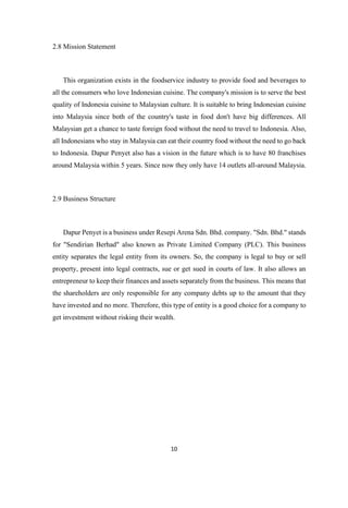 10
2.8 Mission Statement
This organization exists in the foodservice industry to provide food and beverages to
all the consumers who love Indonesian cuisine. The company's mission is to serve the best
quality of Indonesia cuisine to Malaysian culture. It is suitable to bring Indonesian cuisine
into Malaysia since both of the country's taste in food don't have big differences. All
Malaysian get a chance to taste foreign food without the need to travel to Indonesia. Also,
all Indonesians who stay in Malaysia can eat their country food without the need to go back
to Indonesia. Dapur Penyet also has a vision in the future which is to have 80 franchises
around Malaysia within 5 years. Since now they only have 14 outlets all-around Malaysia.
2.9 Business Structure
Dapur Penyet is a business under Resepi Arena Sdn. Bhd. company. "Sdn. Bhd." stands
for "Sendirian Berhad" also known as Private Limited Company (PLC). This business
entity separates the legal entity from its owners. So, the company is legal to buy or sell
property, present into legal contracts, sue or get sued in courts of law. It also allows an
entrepreneur to keep their finances and assets separately from the business. This means that
the shareholders are only responsible for any company debts up to the amount that they
have invested and no more. Therefore, this type of entity is a good choice for a company to
get investment without risking their wealth.
 