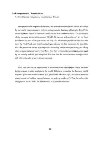 11
3.0 Entrepreneurial Characteristics
3.1 Two Personal Entrepreneur Competencies (PECs)
Entrepreneurial Competencies refers to the main characteristics that should be owned
by successful entrepreneurs to perform entrepreneurial functions effectively. Two PECs
owned by Dapur Penyet is Persistence and Sees and Acts on Opportunities. The persistence
of the company shows when cases of COVID-19 increase and people can't go out from
their homes because of the quarantine, and they take initiative to provide their food to take
away by Food Panda and Grab Food delivery services for their customers. In time, they
also take precaution actions by doing social distancing, hand washes practicing, and taking
other hygiene matter seriously. This shows how they overcome the current pandemic faced
by our country and still providing their delicious food for their customers to enjoy while
still follow the rules given by the government.
Next, sees and acts on opportunities is where the owner of the Dapur Penyet desire to
further expand to other markets in the world. Efforts in expanding the business would
require a great team to move ahead by a good leader. He once says, “I focus on business
strategies and on building rapport between me and my employees”. This shows how the
entrepreneur always looks for opportunities to expand his business.
 