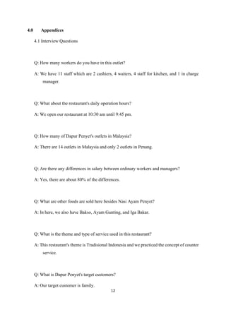 12
4.0 Appendices
4.1 Interview Questions
Q: How many workers do you have in this outlet?
A: We have 11 staff which are 2 cashiers, 4 waiters, 4 staff for kitchen, and 1 in charge
manager.
Q: What about the restaurant's daily operation hours?
A: We open our restaurant at 10:30 am until 9:45 pm.
Q: How many of Dapur Penyet's outlets in Malaysia?
A: There are 14 outlets in Malaysia and only 2 outlets in Penang.
Q: Are there any differences in salary between ordinary workers and managers?
A: Yes, there are about 80% of the differences.
Q: What are other foods are sold here besides Nasi Ayam Penyet?
A: In here, we also have Bakso, Ayam Gunting, and Iga Bakar.
Q: What is the theme and type of service used in this restaurant?
A: This restaurant's theme is Tradisional Indonesia and we practiced the concept of counter
service.
Q: What is Dapur Penyet's target customers?
A: Our target customer is family.
 