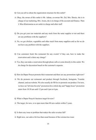 13
Q: Can you tell us about the organization structure for this outlet?
A: Okay, the owner of this outlet is Mr. Adnan, co-owner Mr. Zul, Mrs. Dessie, she is in
charge of our marketing, Mrs. Azura, she is in charge of the account and finance. Then
I, Miss Khairunnisa as an outlet in charge and other staff.
Q: Do you get your raw materials and any stock from the same supplier or not and there
are any problems with the suppliers?
A: No, we get chicken, vegetables and other stock from many suppliers and so far we do
not have any problem with the suppliers.
Q: Can customers book this restaurant for any events? if they can, how to make the
reservation and is there any charge?
A: Yes, they can make a reservation through phone calls or come directly to this outlet. We
do charge for decoration based on the customer's requests.
Q: How do Dapur Penyet promote their restaurant and there are any promotions right now?
A: We do promote our restaurant and product through Facebook, Instagram, Youtube
channel, and our website. We also usually do FB live to promote our product. For now,
we have an "all-time favorite" promotion for a whole day and "happy hours" promotion
starts from 10:30 am until 12 pm and 4 pm to 6 pm.
Q: What is Dapur Penyet's business target for now?
A: The target, for now, is to open more than 80 new outlets within 5 years.
Q: Is there any issue or problem that makes the sales revenue fall?
A: Right now, our sales a bit less than usual because of the coronavirus issue.
 