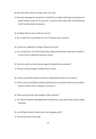 14
Q: Does this outlet achieve its target sales every day?
A: Since the spreading of coronavirus it is hard for us to achieve the target sales because of
people afraid to come out. So, for now, we receive more orders from Food Panda and
Grab Food than dine-in customers.
Q: Do Dapur Penyet's have a delivery service?
A: No, we don't have except there are a lot of requests from customers.
Q: Is there any competitor for Dapur Penyet in this area?
A: No, we don't have. Even The Chicken Rice Shop sells food items that almost similar to
us but we have a different restaurant concept.
Q: Does this outlet ever received any negative feedback from customers?
A: We have received negative feedback but not often.
Q: Is there any problem with the customers? and problems between the workers?
A: So far we have no problem with the customers but yes sometimes there is some problem
between workers but we manage to overcome it.
Q: What are the specialty and strengths of this restaurant?
A: We offer the maintain affordable prices and delicious ayam penyet that can't be found
anywhere.
Q: Are all Dapur Penyet's outlets only in the shopping malls?
A: Not all, but mostly in the mall.
 