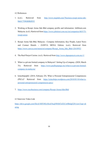16
4.2 References
1. (n.d.). Retrieved from http://www.majalah.com/?business.resepi-arena-sdn-
bhd.C7T0GBJKRXY
2. Working at Resepi Arena Sdn Bhd company profile and information: JobStreet.com
Malaysia. (n.d.). Retrieved from https://www.jobstreet.com.my/en/companies/465175-
resepi-arena
3. Resepi Arena Sdn Bhd, Malaysia - Company Information, Key People, Latest News
and Contact Details - ZAWYA MENA Edition. (n.d.). Retrieved from
https://www.zawya.com/mena/en/company/Resepi_Arena_Sdn_Bhd-12618952/
4. The Real Penyet Cuisine. (n.d.). Retrieved from http://www.dapurpenyet.com.my/1/
5. What is a private limited company in Malaysia?: Setting Up a Company. (2020, March
31). Retrieved from https://www.paulhypepage.my/what-is-a-private-limited-
company-in-malaysia/
6. Icttechtipsphil. (2018, February 25). What is Personal Entrepreneurial Competencies
(PECs)? Retrieved from https://icttechtips.wordpress.com/2018/03/10/what-is-
personal-entrepreneurial-competencies-pecs/
7. https://www.mysbusiness.com/company/Resepi-Arena-Sdn-Bhd
4.3 Interview Video Link
https://drive.google.com/file/d/1HIV0GvHoxF4cqNWltb7cEECw0BnlgEZ8/view?usp=sh
aring
 