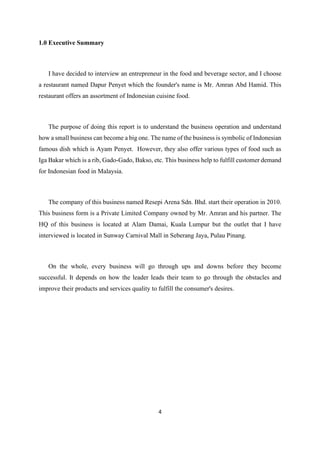 4
1.0 Executive Summary
I have decided to interview an entrepreneur in the food and beverage sector, and I choose
a restaurant named Dapur Penyet which the founder's name is Mr. Amran Abd Hamid. This
restaurant offers an assortment of Indonesian cuisine food.
The purpose of doing this report is to understand the business operation and understand
how a small business can become a big one. The name of the business is symbolic of Indonesian
famous dish which is Ayam Penyet. However, they also offer various types of food such as
Iga Bakar which is a rib, Gado-Gado, Bakso, etc. This business help to fulfill customer demand
for Indonesian food in Malaysia.
The company of this business named Resepi Arena Sdn. Bhd. start their operation in 2010.
This business form is a Private Limited Company owned by Mr. Amran and his partner. The
HQ of this business is located at Alam Damai, Kuala Lumpur but the outlet that I have
interviewed is located in Sunway Carnival Mall in Seberang Jaya, Pulau Pinang.
On the whole, every business will go through ups and downs before they become
successful. It depends on how the leader leads their team to go through the obstacles and
improve their products and services quality to fulfill the consumer's desires.
 
