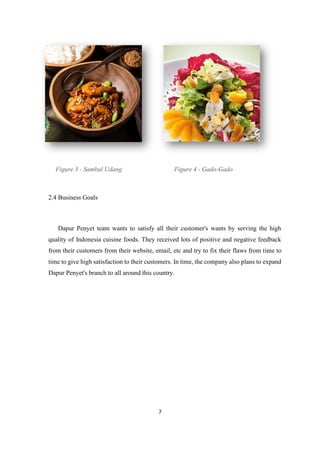 7
Figure 3 - Sambal Udang Figure 4 - Gado-Gado
2.4 Business Goals
Dapur Penyet team wants to satisfy all their customer's wants by serving the high
quality of Indonesia cuisine foods. They received lots of positive and negative feedback
from their customers from their website, email, etc and try to fix their flaws from time to
time to give high satisfaction to their customers. In time, the company also plans to expand
Dapur Penyet's branch to all around this country.
 