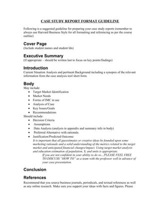 CASE STUDY REPORT FORMAT GUIDELINE
Following is a suggested guideline for preparing your case study reports (remember to
always use Harvard Business Style for all formatting and referencing as per the course
outline):
Cover Page
(Include student names and student Ids)
Executive Summary
(If appropriate – should be written last to focus on key points/findings)
Introduction
Current Situation Analysis and pertinent Background including a synopsis of the relevant
information from the case analysis tool short form.
Body
May include:
• Target Market Identification
• Market Needs
• Forms of IMC in use
• Analysis of Case
• Key Issues/Goals
• Recommendations
Should include:
• Decision Criteria
• Assumptions
• Data Analysis (analysis in appendix and summary info in body)
• Preferred Alternative with rationale.
• Justification/Predicted Outcome:
It is important that all guesstimates or creative ideas be founded upon some
marketing rationale and a solid understanding of the metrics related to the target
market and anticipated financial changes/impact. Using target market analysis
and education estimation of population, $, and units is appropriate.
If you are not confident in your ability to do so…PLEASE FEEL FREE
TO DISCUSS “HOW TO” as a team with the professor well in advance of
your case presentation.
Conclusion
References
Recommend that you source business journals, periodicals, and textual references as well
as any online research. Make sure you support your ideas with facts and figures. Please
 