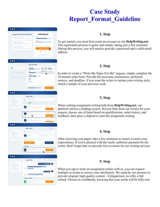 Case Study
Report_Format_Guideline
1. Step
To get started, you must first create an account on site HelpWriting.net.
The registration process is quick and simple, taking just a few moments.
During this process, you will need to provide a password and a valid email
address.
2. Step
In order to create a "Write My Paper For Me" request, simply complete the
10-minute order form. Provide the necessary instructions, preferred
sources, and deadline. If you want the writer to imitate your writing style,
attach a sample of your previous work.
3. Step
When seeking assignment writing help from HelpWriting.net, our
platform utilizes a bidding system. Review bids from our writers for your
request, choose one of them based on qualifications, order history, and
feedback, then place a deposit to start the assignment writing.
4. Step
After receiving your paper, take a few moments to ensure it meets your
expectations. If you're pleased with the result, authorize payment for the
writer. Don't forget that we provide free revisions for our writing services.
5. Step
When you opt to write an assignment online with us, you can request
multiple revisions to ensure your satisfaction. We stand by our promise to
provide original, high-quality content - if plagiarized, we offer a full
refund. Choose us confidently, knowing that your needs will be fully met.
Case Study Report_Format_Guideline Case Study Report_Format_Guideline
 