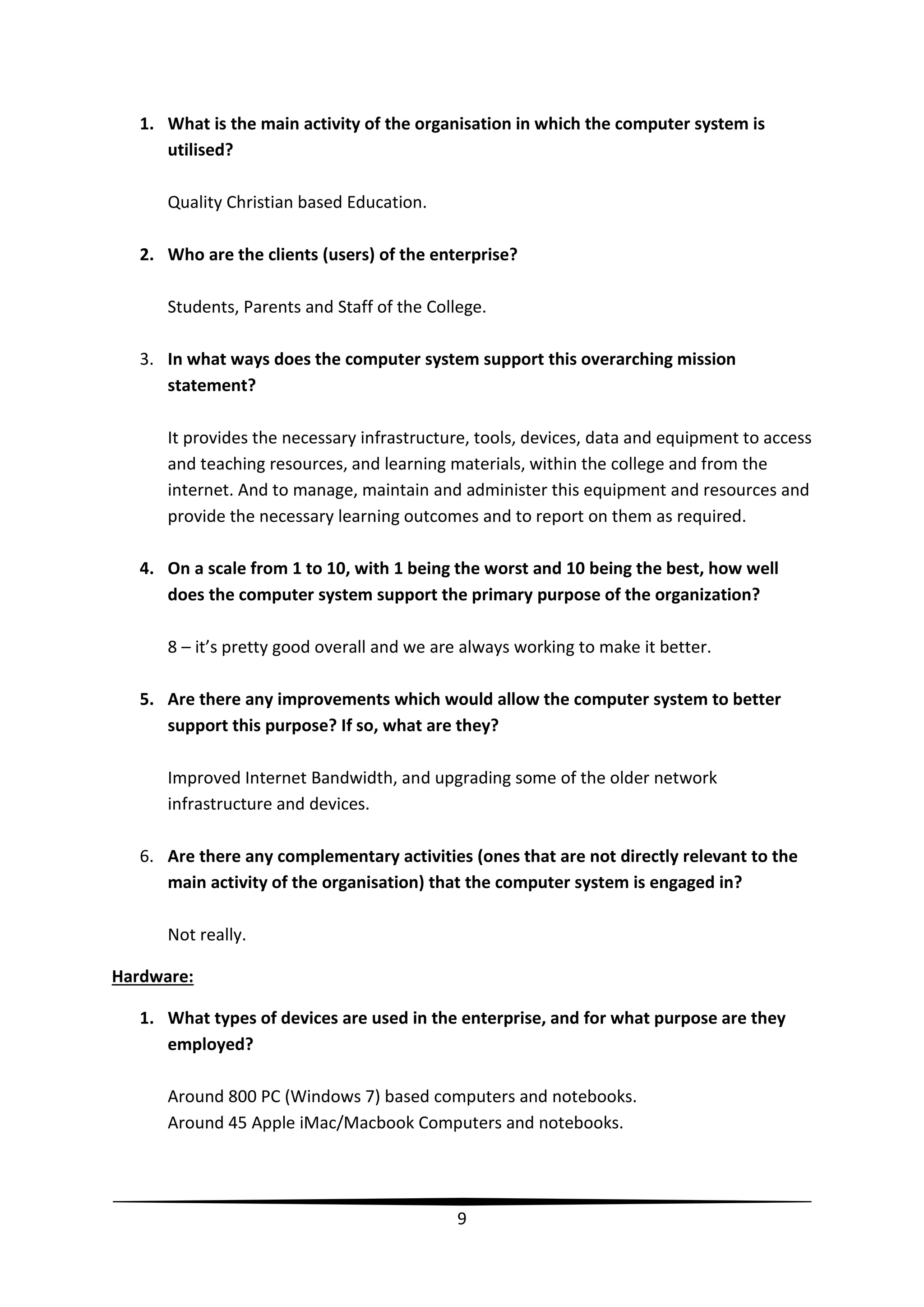1. What is the main activity of the organisation in which the computer system is
utilised?
Quality Christian based Education.
2. Who are the clients (users) of the enterprise?
Students, Parents and Staff of the College.
3. In what ways does the computer system support this overarching mission
statement?
It provides the necessary infrastructure, tools, devices, data and equipment to access
and teaching resources, and learning materials, within the college and from the
internet. And to manage, maintain and administer this equipment and resources and
provide the necessary learning outcomes and to report on them as required.
4. On a scale from 1 to 10, with 1 being the worst and 10 being the best, how well
does the computer system support the primary purpose of the organization?
8 – it’s pretty good overall and we are always working to make it better.
5. Are there any improvements which would allow the computer system to better
support this purpose? If so, what are they?
Improved Internet Bandwidth, and upgrading some of the older network
infrastructure and devices.
6. Are there any complementary activities (ones that are not directly relevant to the
main activity of the organisation) that the computer system is engaged in?
Not really.
Hardware:
1. What types of devices are used in the enterprise, and for what purpose are they
employed?
Around 800 PC (Windows 7) based computers and notebooks.
Around 45 Apple iMac/Macbook Computers and notebooks.

9

 