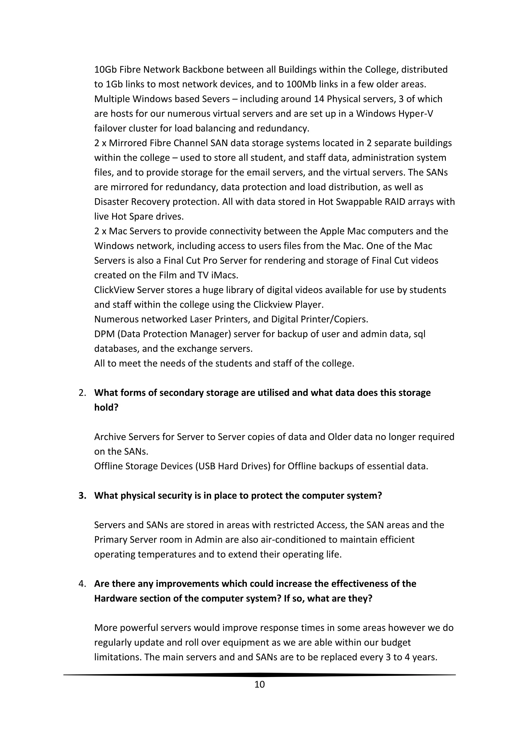 10Gb Fibre Network Backbone between all Buildings within the College, distributed
to 1Gb links to most network devices, and to 100Mb links in a few older areas.
Multiple Windows based Severs – including around 14 Physical servers, 3 of which
are hosts for our numerous virtual servers and are set up in a Windows Hyper-V
failover cluster for load balancing and redundancy.
2 x Mirrored Fibre Channel SAN data storage systems located in 2 separate buildings
within the college – used to store all student, and staff data, administration system
files, and to provide storage for the email servers, and the virtual servers. The SANs
are mirrored for redundancy, data protection and load distribution, as well as
Disaster Recovery protection. All with data stored in Hot Swappable RAID arrays with
live Hot Spare drives.
2 x Mac Servers to provide connectivity between the Apple Mac computers and the
Windows network, including access to users files from the Mac. One of the Mac
Servers is also a Final Cut Pro Server for rendering and storage of Final Cut videos
created on the Film and TV iMacs.
ClickView Server stores a huge library of digital videos available for use by students
and staff within the college using the Clickview Player.
Numerous networked Laser Printers, and Digital Printer/Copiers.
DPM (Data Protection Manager) server for backup of user and admin data, sql
databases, and the exchange servers.
All to meet the needs of the students and staff of the college.
2. What forms of secondary storage are utilised and what data does this storage
hold?
Archive Servers for Server to Server copies of data and Older data no longer required
on the SANs.
Offline Storage Devices (USB Hard Drives) for Offline backups of essential data.
3. What physical security is in place to protect the computer system?
Servers and SANs are stored in areas with restricted Access, the SAN areas and the
Primary Server room in Admin are also air-conditioned to maintain efficient
operating temperatures and to extend their operating life.
4. Are there any improvements which could increase the effectiveness of the
Hardware section of the computer system? If so, what are they?
More powerful servers would improve response times in some areas however we do
regularly update and roll over equipment as we are able within our budget
limitations. The main servers and and SANs are to be replaced every 3 to 4 years.
10

 
