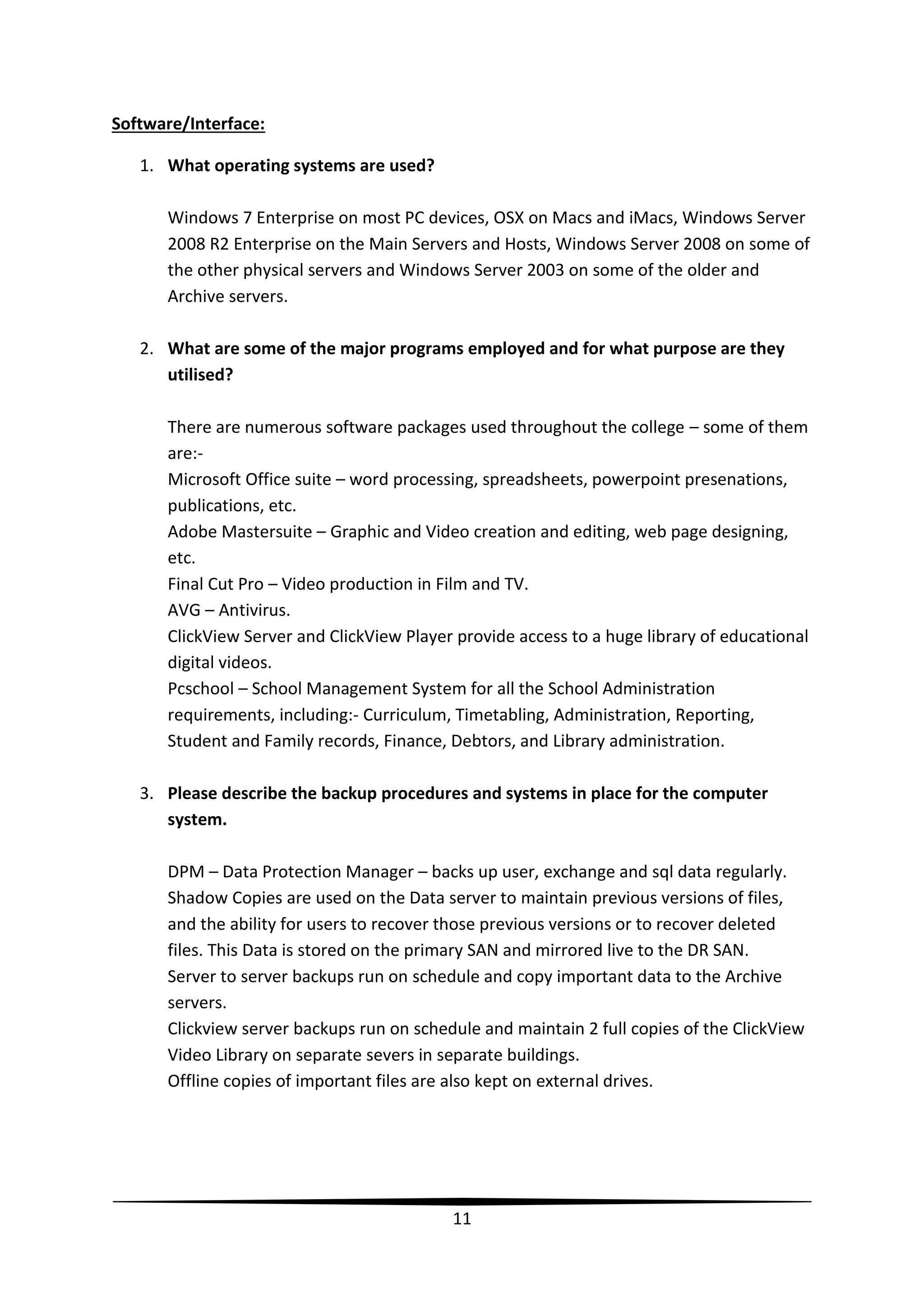 Software/Interface:
1. What operating systems are used?
Windows 7 Enterprise on most PC devices, OSX on Macs and iMacs, Windows Server
2008 R2 Enterprise on the Main Servers and Hosts, Windows Server 2008 on some of
the other physical servers and Windows Server 2003 on some of the older and
Archive servers.
2. What are some of the major programs employed and for what purpose are they
utilised?
There are numerous software packages used throughout the college – some of them
are:Microsoft Office suite – word processing, spreadsheets, powerpoint presenations,
publications, etc.
Adobe Mastersuite – Graphic and Video creation and editing, web page designing,
etc.
Final Cut Pro – Video production in Film and TV.
AVG – Antivirus.
ClickView Server and ClickView Player provide access to a huge library of educational
digital videos.
Pcschool – School Management System for all the School Administration
requirements, including:- Curriculum, Timetabling, Administration, Reporting,
Student and Family records, Finance, Debtors, and Library administration.
3. Please describe the backup procedures and systems in place for the computer
system.
DPM – Data Protection Manager – backs up user, exchange and sql data regularly.
Shadow Copies are used on the Data server to maintain previous versions of files,
and the ability for users to recover those previous versions or to recover deleted
files. This Data is stored on the primary SAN and mirrored live to the DR SAN.
Server to server backups run on schedule and copy important data to the Archive
servers.
Clickview server backups run on schedule and maintain 2 full copies of the ClickView
Video Library on separate severs in separate buildings.
Offline copies of important files are also kept on external drives.

11

 