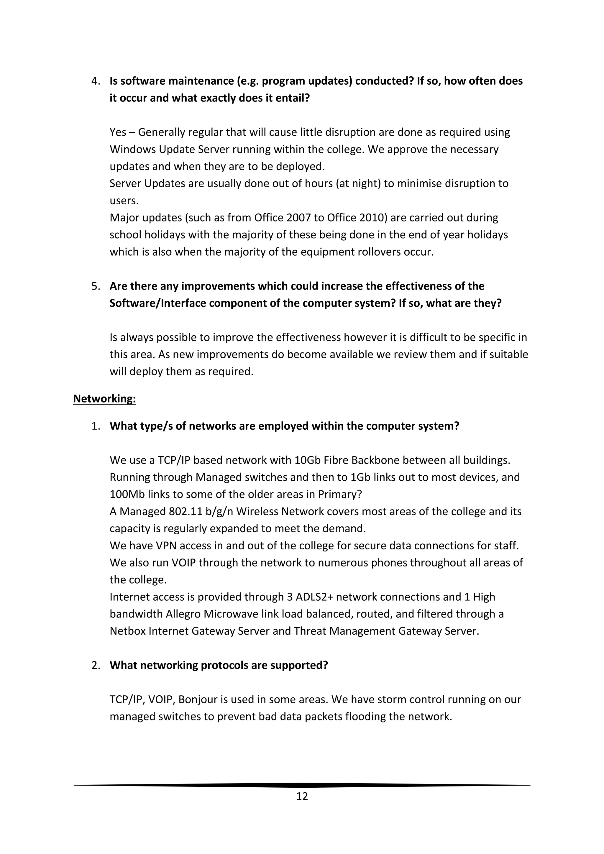 4. Is software maintenance (e.g. program updates) conducted? If so, how often does
it occur and what exactly does it entail?
Yes – Generally regular that will cause little disruption are done as required using
Windows Update Server running within the college. We approve the necessary
updates and when they are to be deployed.
Server Updates are usually done out of hours (at night) to minimise disruption to
users.
Major updates (such as from Office 2007 to Office 2010) are carried out during
school holidays with the majority of these being done in the end of year holidays
which is also when the majority of the equipment rollovers occur.
5. Are there any improvements which could increase the effectiveness of the
Software/Interface component of the computer system? If so, what are they?
Is always possible to improve the effectiveness however it is difficult to be specific in
this area. As new improvements do become available we review them and if suitable
will deploy them as required.
Networking:
1. What type/s of networks are employed within the computer system?
We use a TCP/IP based network with 10Gb Fibre Backbone between all buildings.
Running through Managed switches and then to 1Gb links out to most devices, and
100Mb links to some of the older areas in Primary?
A Managed 802.11 b/g/n Wireless Network covers most areas of the college and its
capacity is regularly expanded to meet the demand.
We have VPN access in and out of the college for secure data connections for staff.
We also run VOIP through the network to numerous phones throughout all areas of
the college.
Internet access is provided through 3 ADLS2+ network connections and 1 High
bandwidth Allegro Microwave link load balanced, routed, and filtered through a
Netbox Internet Gateway Server and Threat Management Gateway Server.
2. What networking protocols are supported?
TCP/IP, VOIP, Bonjour is used in some areas. We have storm control running on our
managed switches to prevent bad data packets flooding the network.

12

 