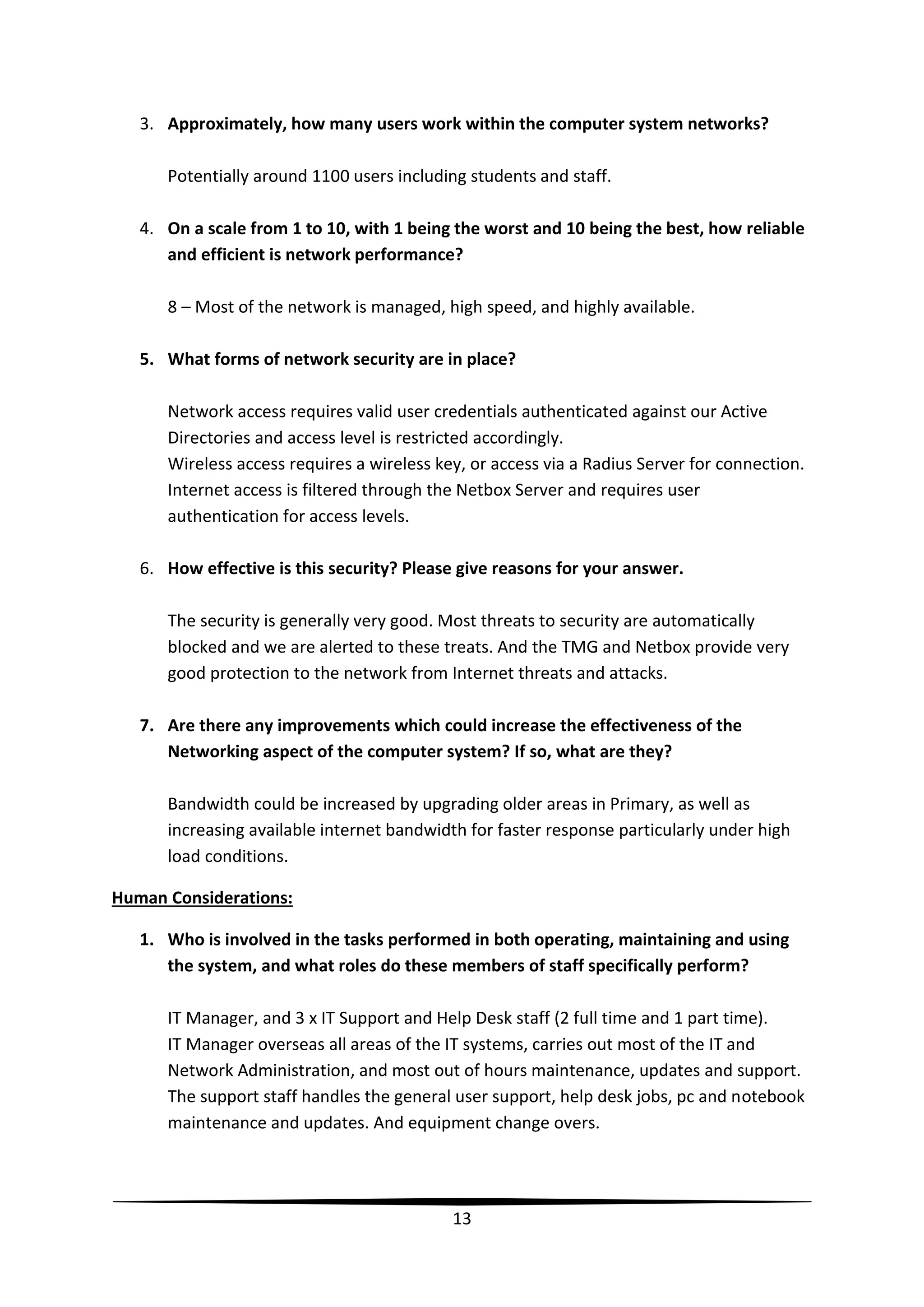 3. Approximately, how many users work within the computer system networks?
Potentially around 1100 users including students and staff.
4. On a scale from 1 to 10, with 1 being the worst and 10 being the best, how reliable
and efficient is network performance?
8 – Most of the network is managed, high speed, and highly available.
5. What forms of network security are in place?
Network access requires valid user credentials authenticated against our Active
Directories and access level is restricted accordingly.
Wireless access requires a wireless key, or access via a Radius Server for connection.
Internet access is filtered through the Netbox Server and requires user
authentication for access levels.
6. How effective is this security? Please give reasons for your answer.
The security is generally very good. Most threats to security are automatically
blocked and we are alerted to these treats. And the TMG and Netbox provide very
good protection to the network from Internet threats and attacks.
7. Are there any improvements which could increase the effectiveness of the
Networking aspect of the computer system? If so, what are they?
Bandwidth could be increased by upgrading older areas in Primary, as well as
increasing available internet bandwidth for faster response particularly under high
load conditions.
Human Considerations:
1. Who is involved in the tasks performed in both operating, maintaining and using
the system, and what roles do these members of staff specifically perform?
IT Manager, and 3 x IT Support and Help Desk staff (2 full time and 1 part time).
IT Manager overseas all areas of the IT systems, carries out most of the IT and
Network Administration, and most out of hours maintenance, updates and support.
The support staff handles the general user support, help desk jobs, pc and notebook
maintenance and updates. And equipment change overs.

13

 
