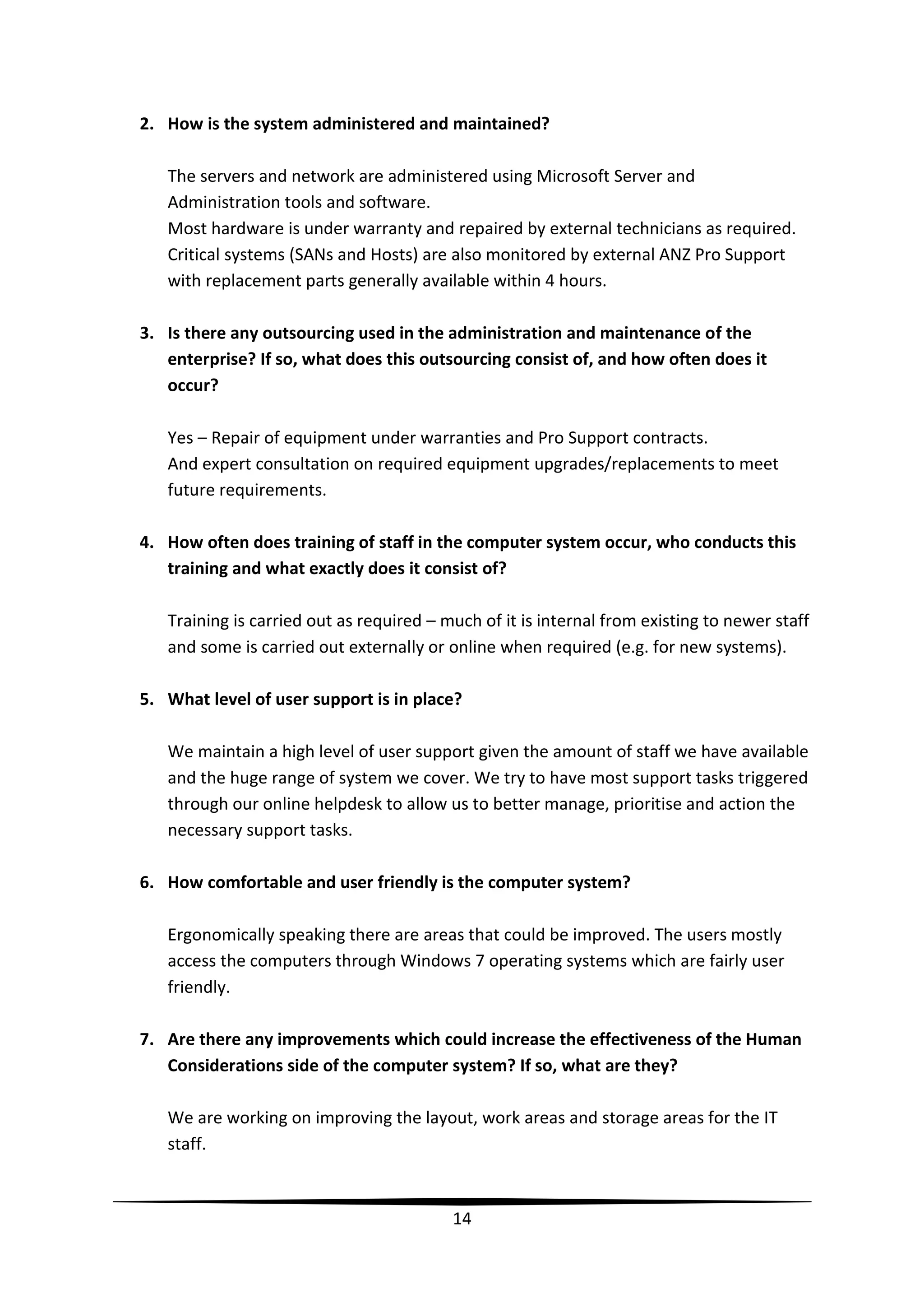 2. How is the system administered and maintained?
The servers and network are administered using Microsoft Server and
Administration tools and software.
Most hardware is under warranty and repaired by external technicians as required.
Critical systems (SANs and Hosts) are also monitored by external ANZ Pro Support
with replacement parts generally available within 4 hours.
3. Is there any outsourcing used in the administration and maintenance of the
enterprise? If so, what does this outsourcing consist of, and how often does it
occur?
Yes – Repair of equipment under warranties and Pro Support contracts.
And expert consultation on required equipment upgrades/replacements to meet
future requirements.
4. How often does training of staff in the computer system occur, who conducts this
training and what exactly does it consist of?
Training is carried out as required – much of it is internal from existing to newer staff
and some is carried out externally or online when required (e.g. for new systems).
5. What level of user support is in place?
We maintain a high level of user support given the amount of staff we have available
and the huge range of system we cover. We try to have most support tasks triggered
through our online helpdesk to allow us to better manage, prioritise and action the
necessary support tasks.
6. How comfortable and user friendly is the computer system?
Ergonomically speaking there are areas that could be improved. The users mostly
access the computers through Windows 7 operating systems which are fairly user
friendly.
7. Are there any improvements which could increase the effectiveness of the Human
Considerations side of the computer system? If so, what are they?
We are working on improving the layout, work areas and storage areas for the IT
staff.

14

 