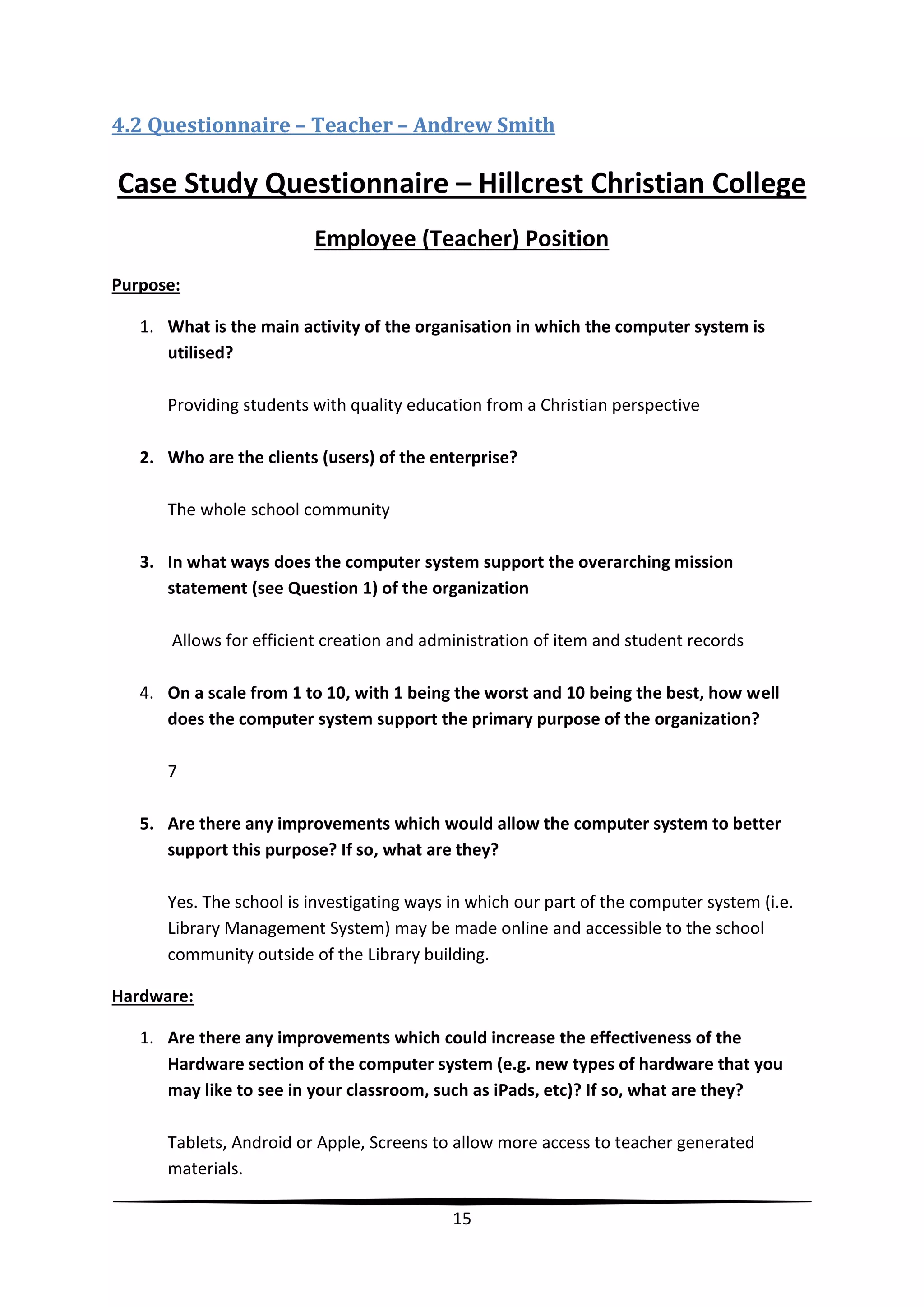 4.2 Questionnaire – Teacher – Andrew Smith

Case Study Questionnaire – Hillcrest Christian College
Employee (Teacher) Position
Purpose:
1. What is the main activity of the organisation in which the computer system is
utilised?
Providing students with quality education from a Christian perspective
2. Who are the clients (users) of the enterprise?
The whole school community
3. In what ways does the computer system support the overarching mission
statement (see Question 1) of the organization
Allows for efficient creation and administration of item and student records
4. On a scale from 1 to 10, with 1 being the worst and 10 being the best, how well
does the computer system support the primary purpose of the organization?
7
5. Are there any improvements which would allow the computer system to better
support this purpose? If so, what are they?
Yes. The school is investigating ways in which our part of the computer system (i.e.
Library Management System) may be made online and accessible to the school
community outside of the Library building.
Hardware:
1. Are there any improvements which could increase the effectiveness of the
Hardware section of the computer system (e.g. new types of hardware that you
may like to see in your classroom, such as iPads, etc)? If so, what are they?
Tablets, Android or Apple, Screens to allow more access to teacher generated
materials.
15

 