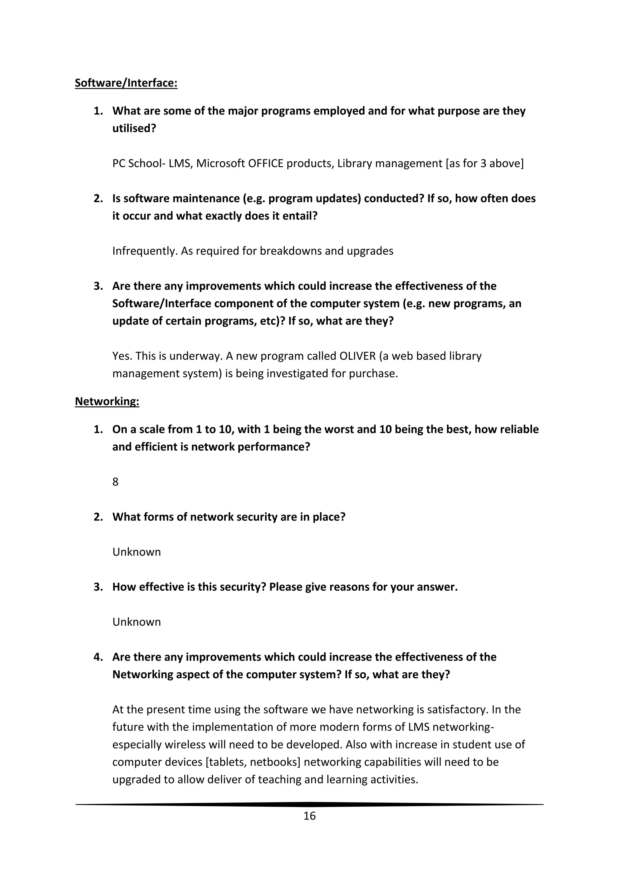 Software/Interface:
1. What are some of the major programs employed and for what purpose are they
utilised?
PC School- LMS, Microsoft OFFICE products, Library management [as for 3 above]
2. Is software maintenance (e.g. program updates) conducted? If so, how often does
it occur and what exactly does it entail?
Infrequently. As required for breakdowns and upgrades
3. Are there any improvements which could increase the effectiveness of the
Software/Interface component of the computer system (e.g. new programs, an
update of certain programs, etc)? If so, what are they?
Yes. This is underway. A new program called OLIVER (a web based library
management system) is being investigated for purchase.
Networking:
1. On a scale from 1 to 10, with 1 being the worst and 10 being the best, how reliable
and efficient is network performance?
8
2. What forms of network security are in place?
Unknown
3. How effective is this security? Please give reasons for your answer.
Unknown
4. Are there any improvements which could increase the effectiveness of the
Networking aspect of the computer system? If so, what are they?
At the present time using the software we have networking is satisfactory. In the
future with the implementation of more modern forms of LMS networkingespecially wireless will need to be developed. Also with increase in student use of
computer devices [tablets, netbooks] networking capabilities will need to be
upgraded to allow deliver of teaching and learning activities.
16

 