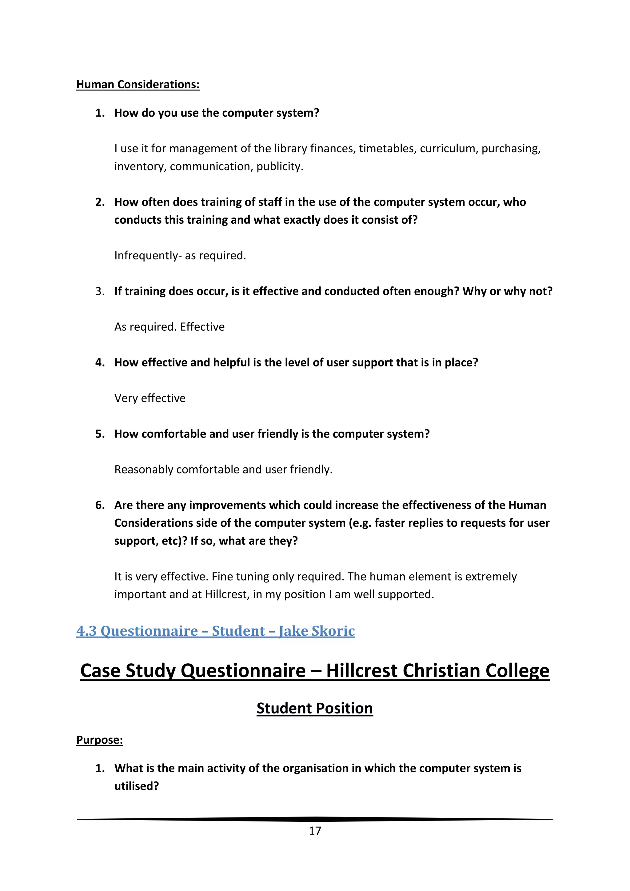 Human Considerations:
1. How do you use the computer system?
I use it for management of the library finances, timetables, curriculum, purchasing,
inventory, communication, publicity.
2. How often does training of staff in the use of the computer system occur, who
conducts this training and what exactly does it consist of?
Infrequently- as required.
3. If training does occur, is it effective and conducted often enough? Why or why not?
As required. Effective
4. How effective and helpful is the level of user support that is in place?
Very effective
5. How comfortable and user friendly is the computer system?
Reasonably comfortable and user friendly.
6. Are there any improvements which could increase the effectiveness of the Human
Considerations side of the computer system (e.g. faster replies to requests for user
support, etc)? If so, what are they?
It is very effective. Fine tuning only required. The human element is extremely
important and at Hillcrest, in my position I am well supported.

4.3 Questionnaire – Student – Jake Skoric

Case Study Questionnaire – Hillcrest Christian College
Student Position
Purpose:
1. What is the main activity of the organisation in which the computer system is
utilised?

17

 