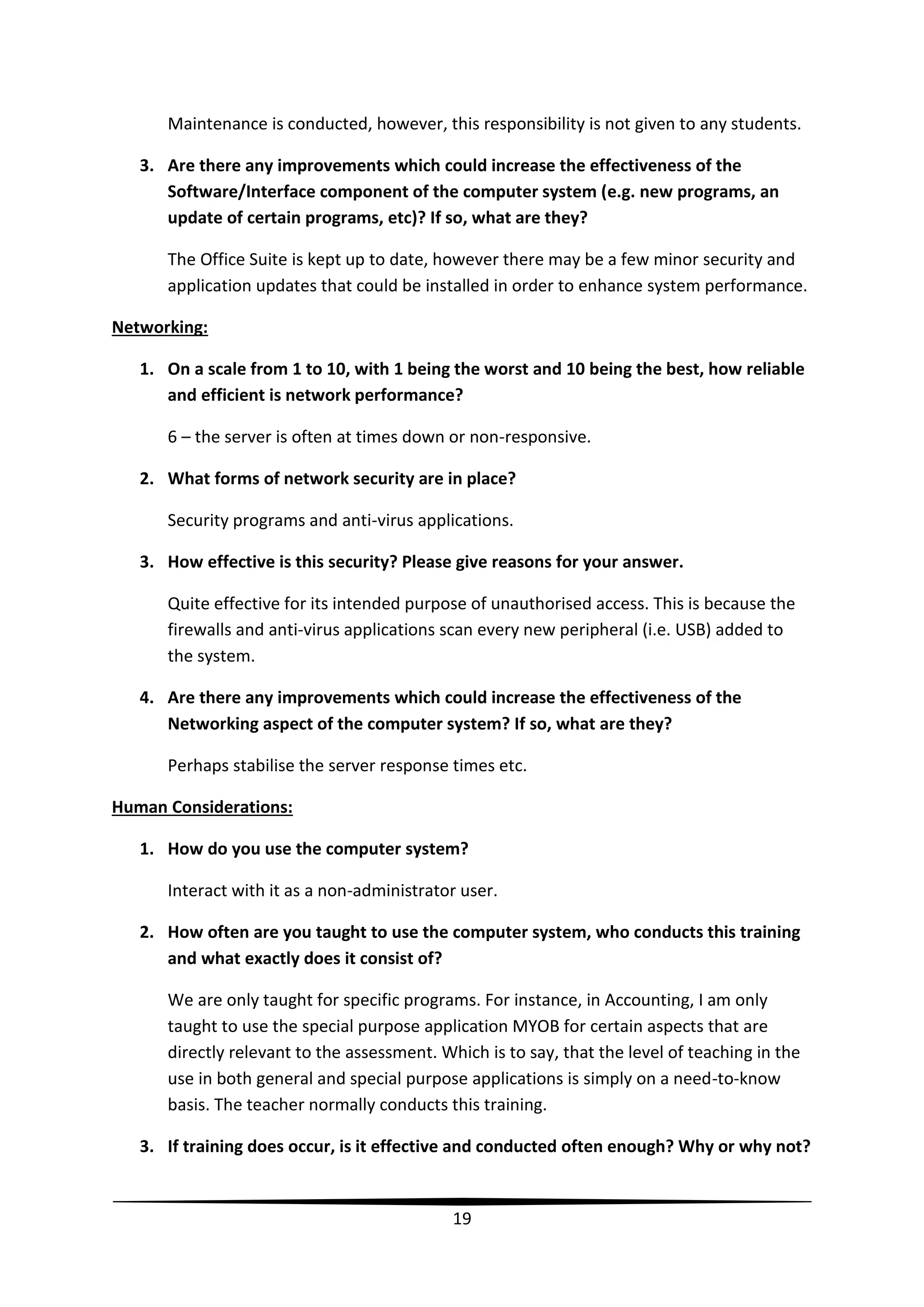 Maintenance is conducted, however, this responsibility is not given to any students.
3. Are there any improvements which could increase the effectiveness of the
Software/Interface component of the computer system (e.g. new programs, an
update of certain programs, etc)? If so, what are they?
The Office Suite is kept up to date, however there may be a few minor security and
application updates that could be installed in order to enhance system performance.
Networking:
1. On a scale from 1 to 10, with 1 being the worst and 10 being the best, how reliable
and efficient is network performance?
6 – the server is often at times down or non-responsive.
2. What forms of network security are in place?
Security programs and anti-virus applications.
3. How effective is this security? Please give reasons for your answer.
Quite effective for its intended purpose of unauthorised access. This is because the
firewalls and anti-virus applications scan every new peripheral (i.e. USB) added to
the system.
4. Are there any improvements which could increase the effectiveness of the
Networking aspect of the computer system? If so, what are they?
Perhaps stabilise the server response times etc.
Human Considerations:
1. How do you use the computer system?
Interact with it as a non-administrator user.
2. How often are you taught to use the computer system, who conducts this training
and what exactly does it consist of?
We are only taught for specific programs. For instance, in Accounting, I am only
taught to use the special purpose application MYOB for certain aspects that are
directly relevant to the assessment. Which is to say, that the level of teaching in the
use in both general and special purpose applications is simply on a need-to-know
basis. The teacher normally conducts this training.
3. If training does occur, is it effective and conducted often enough? Why or why not?

19

 