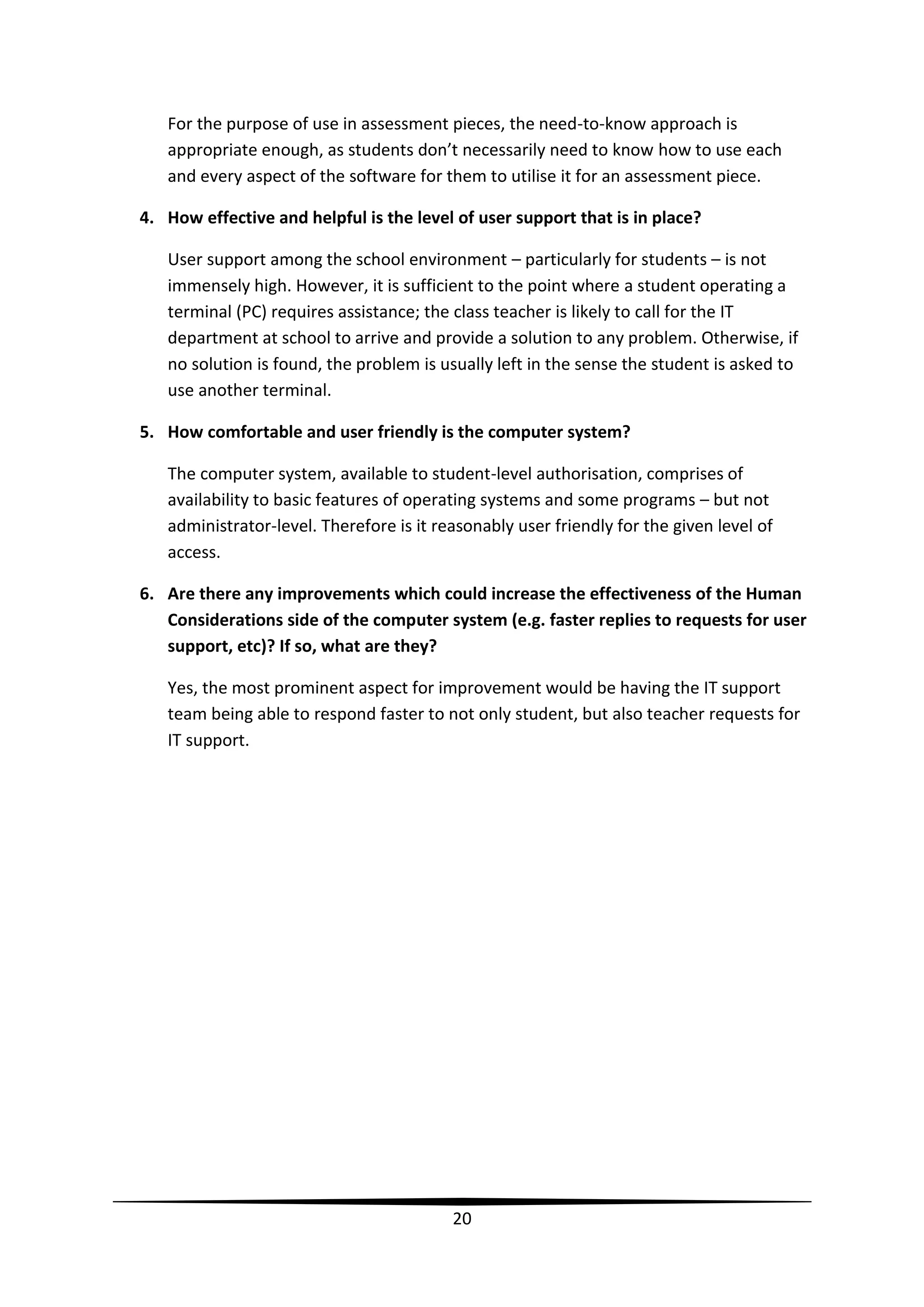 For the purpose of use in assessment pieces, the need-to-know approach is
appropriate enough, as students don’t necessarily need to know how to use each
and every aspect of the software for them to utilise it for an assessment piece.
4. How effective and helpful is the level of user support that is in place?
User support among the school environment – particularly for students – is not
immensely high. However, it is sufficient to the point where a student operating a
terminal (PC) requires assistance; the class teacher is likely to call for the IT
department at school to arrive and provide a solution to any problem. Otherwise, if
no solution is found, the problem is usually left in the sense the student is asked to
use another terminal.
5. How comfortable and user friendly is the computer system?
The computer system, available to student-level authorisation, comprises of
availability to basic features of operating systems and some programs – but not
administrator-level. Therefore is it reasonably user friendly for the given level of
access.
6. Are there any improvements which could increase the effectiveness of the Human
Considerations side of the computer system (e.g. faster replies to requests for user
support, etc)? If so, what are they?
Yes, the most prominent aspect for improvement would be having the IT support
team being able to respond faster to not only student, but also teacher requests for
IT support.

20

 