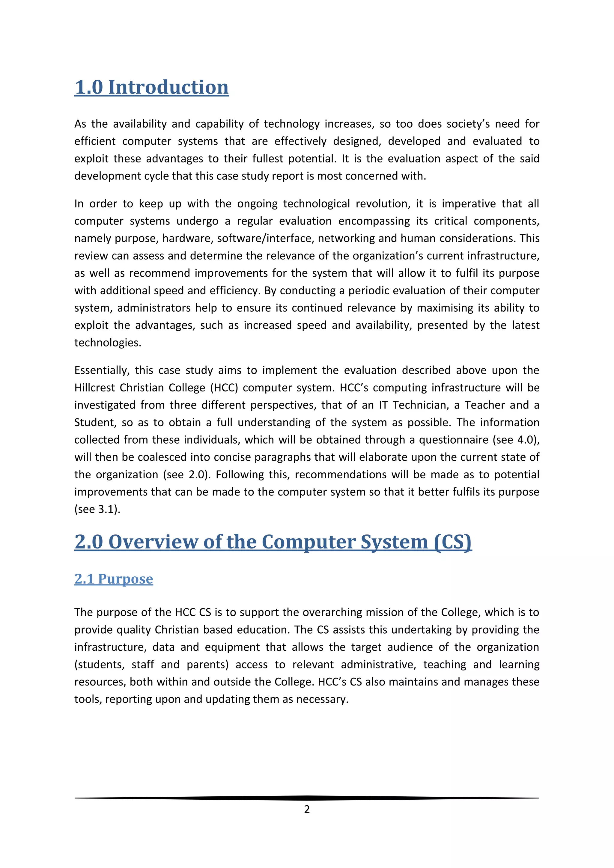1.0 Introduction
As the availability and capability of technology increases, so too does society’s need for
efficient computer systems that are effectively designed, developed and evaluated to
exploit these advantages to their fullest potential. It is the evaluation aspect of the said
development cycle that this case study report is most concerned with.
In order to keep up with the ongoing technological revolution, it is imperative that all
computer systems undergo a regular evaluation encompassing its critical components,
namely purpose, hardware, software/interface, networking and human considerations. This
review can assess and determine the relevance of the organization’s current infrastructure,
as well as recommend improvements for the system that will allow it to fulfil its purpose
with additional speed and efficiency. By conducting a periodic evaluation of their computer
system, administrators help to ensure its continued relevance by maximising its ability to
exploit the advantages, such as increased speed and availability, presented by the latest
technologies.
Essentially, this case study aims to implement the evaluation described above upon the
Hillcrest Christian College (HCC) computer system. HCC’s computing infrastructure will be
investigated from three different perspectives, that of an IT Technician, a Teacher and a
Student, so as to obtain a full understanding of the system as possible. The information
collected from these individuals, which will be obtained through a questionnaire (see 4.0),
will then be coalesced into concise paragraphs that will elaborate upon the current state of
the organization (see 2.0). Following this, recommendations will be made as to potential
improvements that can be made to the computer system so that it better fulfils its purpose
(see 3.1).

2.0 Overview of the Computer System (CS)
2.1 Purpose
The purpose of the HCC CS is to support the overarching mission of the College, which is to
provide quality Christian based education. The CS assists this undertaking by providing the
infrastructure, data and equipment that allows the target audience of the organization
(students, staff and parents) access to relevant administrative, teaching and learning
resources, both within and outside the College. HCC’s CS also maintains and manages these
tools, reporting upon and updating them as necessary.

2

 