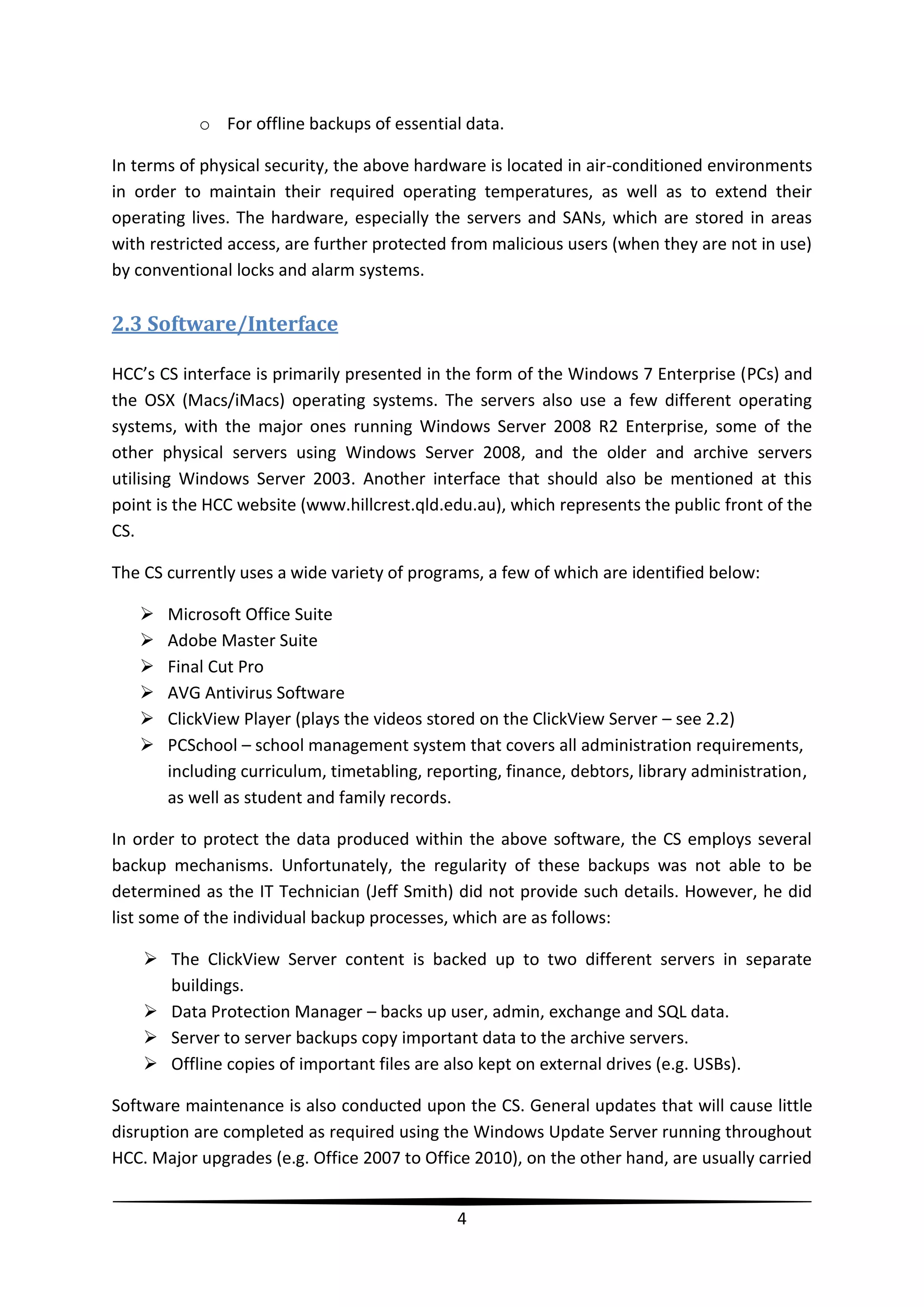 o For offline backups of essential data.
In terms of physical security, the above hardware is located in air-conditioned environments
in order to maintain their required operating temperatures, as well as to extend their
operating lives. The hardware, especially the servers and SANs, which are stored in areas
with restricted access, are further protected from malicious users (when they are not in use)
by conventional locks and alarm systems.

2.3 Software/Interface
HCC’s CS interface is primarily presented in the form of the Windows 7 Enterprise (PCs) and
the OSX (Macs/iMacs) operating systems. The servers also use a few different operating
systems, with the major ones running Windows Server 2008 R2 Enterprise, some of the
other physical servers using Windows Server 2008, and the older and archive servers
utilising Windows Server 2003. Another interface that should also be mentioned at this
point is the HCC website (www.hillcrest.qld.edu.au), which represents the public front of the
CS.
The CS currently uses a wide variety of programs, a few of which are identified below:







Microsoft Office Suite
Adobe Master Suite
Final Cut Pro
AVG Antivirus Software
ClickView Player (plays the videos stored on the ClickView Server – see 2.2)
PCSchool – school management system that covers all administration requirements,
including curriculum, timetabling, reporting, finance, debtors, library administration,
as well as student and family records.

In order to protect the data produced within the above software, the CS employs several
backup mechanisms. Unfortunately, the regularity of these backups was not able to be
determined as the IT Technician (Jeff Smith) did not provide such details. However, he did
list some of the individual backup processes, which are as follows:
 The ClickView Server content is backed up to two different servers in separate
buildings.
 Data Protection Manager – backs up user, admin, exchange and SQL data.
 Server to server backups copy important data to the archive servers.
 Offline copies of important files are also kept on external drives (e.g. USBs).
Software maintenance is also conducted upon the CS. General updates that will cause little
disruption are completed as required using the Windows Update Server running throughout
HCC. Major upgrades (e.g. Office 2007 to Office 2010), on the other hand, are usually carried
4

 