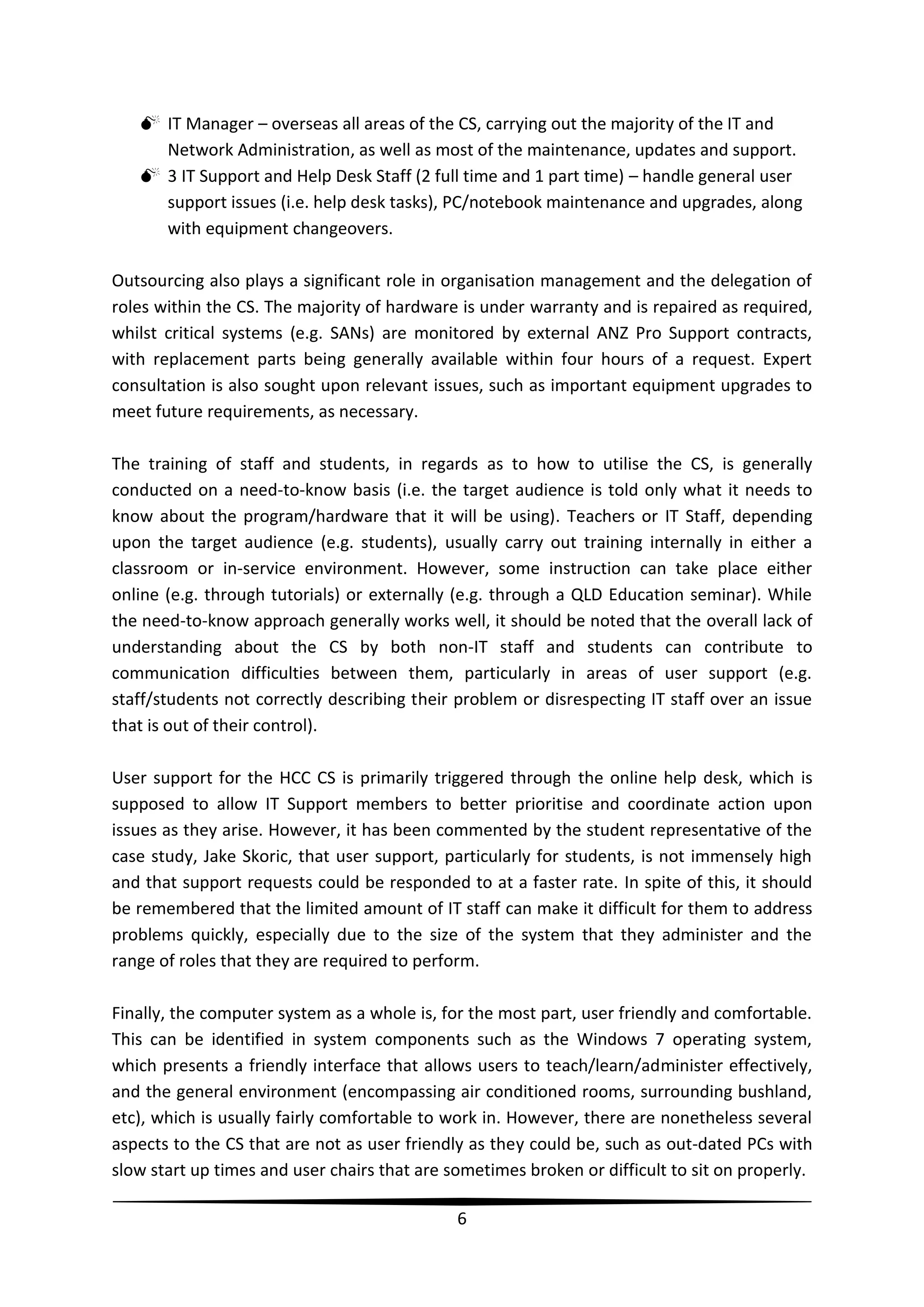  IT Manager – overseas all areas of the CS, carrying out the majority of the IT and
Network Administration, as well as most of the maintenance, updates and support.
 3 IT Support and Help Desk Staff (2 full time and 1 part time) – handle general user
support issues (i.e. help desk tasks), PC/notebook maintenance and upgrades, along
with equipment changeovers.
Outsourcing also plays a significant role in organisation management and the delegation of
roles within the CS. The majority of hardware is under warranty and is repaired as required,
whilst critical systems (e.g. SANs) are monitored by external ANZ Pro Support contracts,
with replacement parts being generally available within four hours of a request. Expert
consultation is also sought upon relevant issues, such as important equipment upgrades to
meet future requirements, as necessary.
The training of staff and students, in regards as to how to utilise the CS, is generally
conducted on a need-to-know basis (i.e. the target audience is told only what it needs to
know about the program/hardware that it will be using). Teachers or IT Staff, depending
upon the target audience (e.g. students), usually carry out training internally in either a
classroom or in-service environment. However, some instruction can take place either
online (e.g. through tutorials) or externally (e.g. through a QLD Education seminar). While
the need-to-know approach generally works well, it should be noted that the overall lack of
understanding about the CS by both non-IT staff and students can contribute to
communication difficulties between them, particularly in areas of user support (e.g.
staff/students not correctly describing their problem or disrespecting IT staff over an issue
that is out of their control).
User support for the HCC CS is primarily triggered through the online help desk, which is
supposed to allow IT Support members to better prioritise and coordinate action upon
issues as they arise. However, it has been commented by the student representative of the
case study, Jake Skoric, that user support, particularly for students, is not immensely high
and that support requests could be responded to at a faster rate. In spite of this, it should
be remembered that the limited amount of IT staff can make it difficult for them to address
problems quickly, especially due to the size of the system that they administer and the
range of roles that they are required to perform.
Finally, the computer system as a whole is, for the most part, user friendly and comfortable.
This can be identified in system components such as the Windows 7 operating system,
which presents a friendly interface that allows users to teach/learn/administer effectively,
and the general environment (encompassing air conditioned rooms, surrounding bushland,
etc), which is usually fairly comfortable to work in. However, there are nonetheless several
aspects to the CS that are not as user friendly as they could be, such as out-dated PCs with
slow start up times and user chairs that are sometimes broken or difficult to sit on properly.
6

 