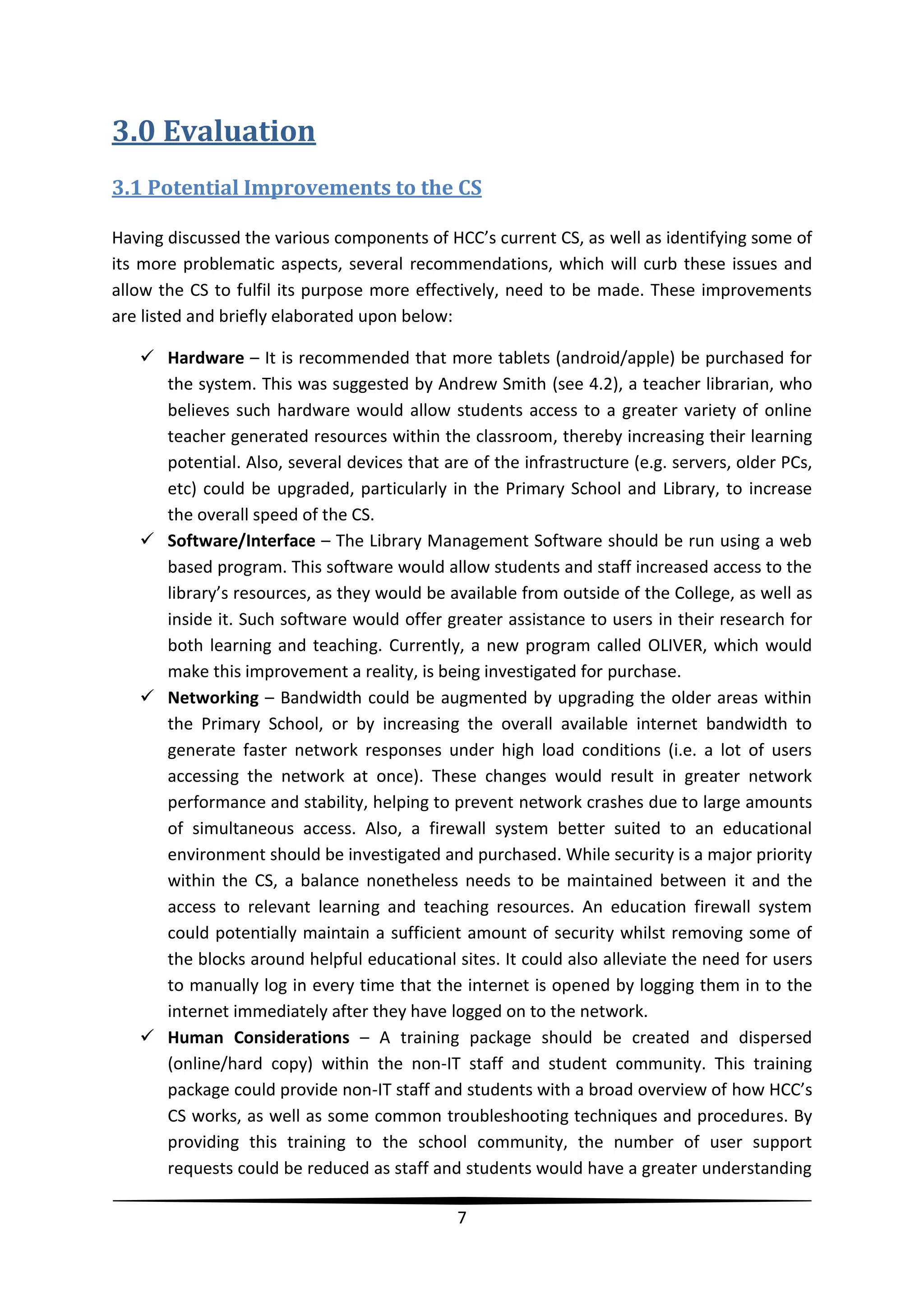 3.0 Evaluation
3.1 Potential Improvements to the CS
Having discussed the various components of HCC’s current CS, as well as identifying some of
its more problematic aspects, several recommendations, which will curb these issues and
allow the CS to fulfil its purpose more effectively, need to be made. These improvements
are listed and briefly elaborated upon below:
 Hardware – It is recommended that more tablets (android/apple) be purchased for
the system. This was suggested by Andrew Smith (see 4.2), a teacher librarian, who
believes such hardware would allow students access to a greater variety of online
teacher generated resources within the classroom, thereby increasing their learning
potential. Also, several devices that are of the infrastructure (e.g. servers, older PCs,
etc) could be upgraded, particularly in the Primary School and Library, to increase
the overall speed of the CS.
 Software/Interface – The Library Management Software should be run using a web
based program. This software would allow students and staff increased access to the
library’s resources, as they would be available from outside of the College, as well as
inside it. Such software would offer greater assistance to users in their research for
both learning and teaching. Currently, a new program called OLIVER, which would
make this improvement a reality, is being investigated for purchase.
 Networking – Bandwidth could be augmented by upgrading the older areas within
the Primary School, or by increasing the overall available internet bandwidth to
generate faster network responses under high load conditions (i.e. a lot of users
accessing the network at once). These changes would result in greater network
performance and stability, helping to prevent network crashes due to large amounts
of simultaneous access. Also, a firewall system better suited to an educational
environment should be investigated and purchased. While security is a major priority
within the CS, a balance nonetheless needs to be maintained between it and the
access to relevant learning and teaching resources. An education firewall system
could potentially maintain a sufficient amount of security whilst removing some of
the blocks around helpful educational sites. It could also alleviate the need for users
to manually log in every time that the internet is opened by logging them in to the
internet immediately after they have logged on to the network.
 Human Considerations – A training package should be created and dispersed
(online/hard copy) within the non-IT staff and student community. This training
package could provide non-IT staff and students with a broad overview of how HCC’s
CS works, as well as some common troubleshooting techniques and procedures. By
providing this training to the school community, the number of user support
requests could be reduced as staff and students would have a greater understanding
7

 