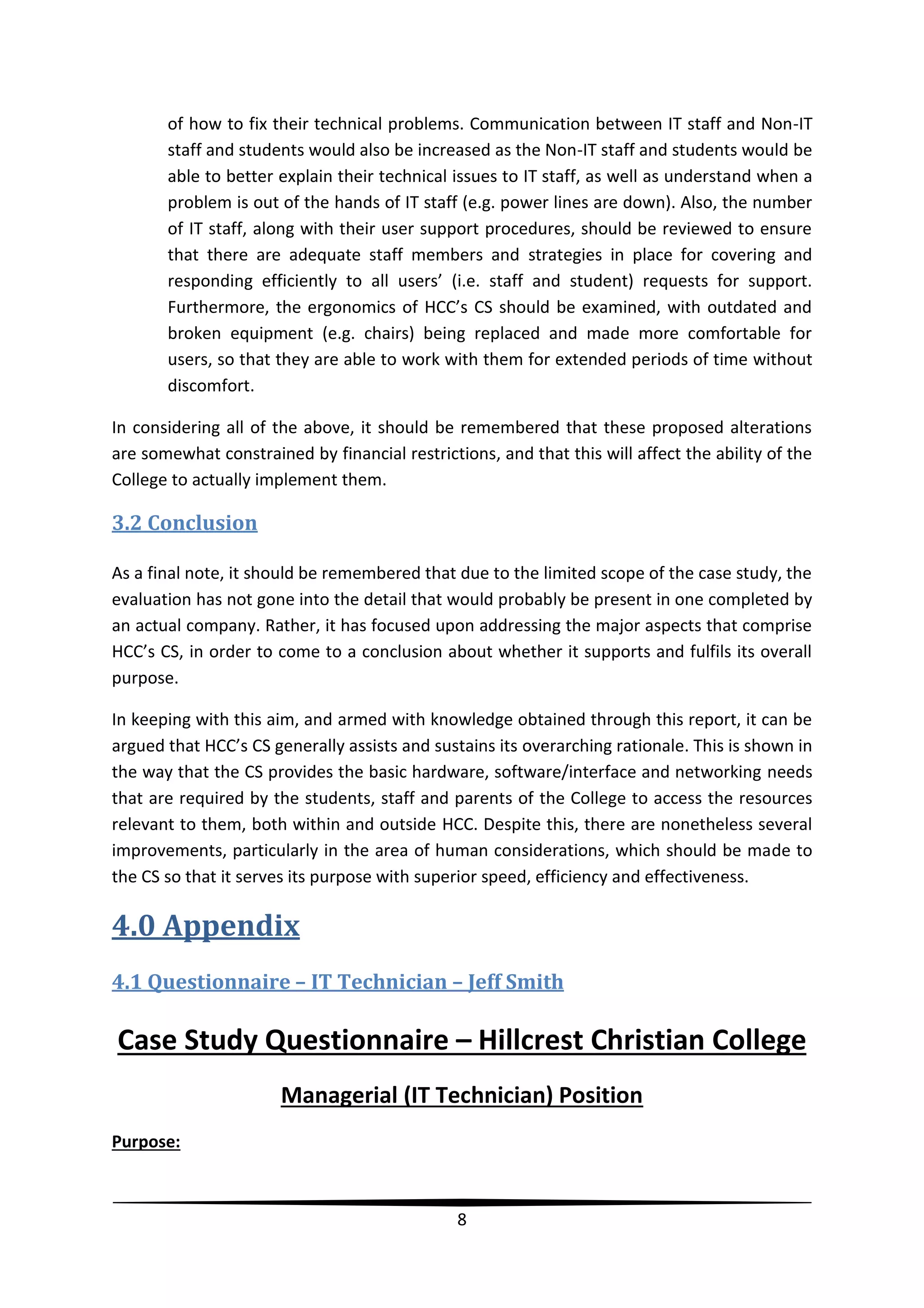 of how to fix their technical problems. Communication between IT staff and Non-IT
staff and students would also be increased as the Non-IT staff and students would be
able to better explain their technical issues to IT staff, as well as understand when a
problem is out of the hands of IT staff (e.g. power lines are down). Also, the number
of IT staff, along with their user support procedures, should be reviewed to ensure
that there are adequate staff members and strategies in place for covering and
responding efficiently to all users’ (i.e. staff and student) requests for support.
Furthermore, the ergonomics of HCC’s CS should be examined, with outdated and
broken equipment (e.g. chairs) being replaced and made more comfortable for
users, so that they are able to work with them for extended periods of time without
discomfort.
In considering all of the above, it should be remembered that these proposed alterations
are somewhat constrained by financial restrictions, and that this will affect the ability of the
College to actually implement them.

3.2 Conclusion
As a final note, it should be remembered that due to the limited scope of the case study, the
evaluation has not gone into the detail that would probably be present in one completed by
an actual company. Rather, it has focused upon addressing the major aspects that comprise
HCC’s CS, in order to come to a conclusion about whether it supports and fulfils its overall
purpose.
In keeping with this aim, and armed with knowledge obtained through this report, it can be
argued that HCC’s CS generally assists and sustains its overarching rationale. This is shown in
the way that the CS provides the basic hardware, software/interface and networking needs
that are required by the students, staff and parents of the College to access the resources
relevant to them, both within and outside HCC. Despite this, there are nonetheless several
improvements, particularly in the area of human considerations, which should be made to
the CS so that it serves its purpose with superior speed, efficiency and effectiveness.

4.0 Appendix
4.1 Questionnaire – IT Technician – Jeff Smith

Case Study Questionnaire – Hillcrest Christian College
Managerial (IT Technician) Position
Purpose:

8

 