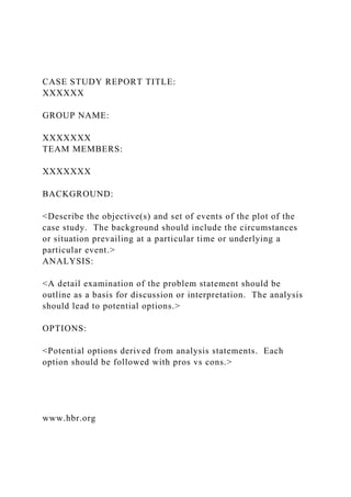 CASE STUDY REPORT TITLE:
XXXXXX
GROUP NAME:
XXXXXXX
TEAM MEMBERS:
XXXXXXX
BACKGROUND:
<Describe the objective(s) and set of events of the plot of the
case study. The background should include the circumstances
or situation prevailing at a particular time or underlying a
particular event.>
ANALYSIS:
<A detail examination of the problem statement should be
outline as a basis for discussion or interpretation. The analysis
should lead to potential options.>
OPTIONS:
<Potential options derived from analysis statements. Each
option should be followed with pros vs cons.>
www.hbr.org
 