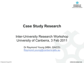 Case Study Research Inter-University Research Workshop University of Canberra, 3 Feb 2011   Dr Raymond Young (MBA, GAICD)  Raymond.young@canberra.edu.au 