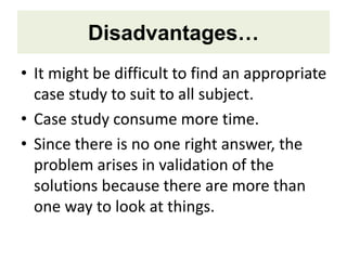 Disadvantages…
• It might be difficult to find an appropriate
case study to suit to all subject.
• Case study consume more time.
• Since there is no one right answer, the
problem arises in validation of the
solutions because there are more than
one way to look at things.
 