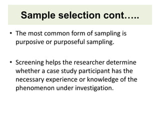 Sample selection cont…..
• The most common form of sampling is
purposive or purposeful sampling.
• Screening helps the researcher determine
whether a case study participant has the
necessary experience or knowledge of the
phenomenon under investigation.
 