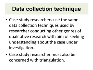 Data collection technique
• Case study researchers use the same
data collection techniques used by
researcher conducting other genres of
qualitative research with aim of seeking
understanding about the case under
investigation.
• Case study researcher must also be
concerned with triangulation.
 