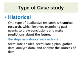 Type of Case study
• Historical
One type of qualitative research is historical
research, which involves examining past
events to draw conclusions and make
predictions about the future.
The steps in historical research are:
formulate an idea, formulate a plan, gather
data, analyze data, and analyze the sources of
data.
 