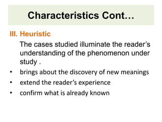 Characteristics Cont…
III. Heuristic
The cases studied illuminate the reader’s
understanding of the phenomenon under
study .
• brings about the discovery of new meanings
• extend the reader’s experience
• confirm what is already known
 