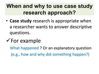 When and why to use case study
research approach?
• Case study research is appropriate when
a researcher wants to answer descriptive
questions.
For example
What happened ? Or an explanatory question
(e.g., how and why did something happen?)
 