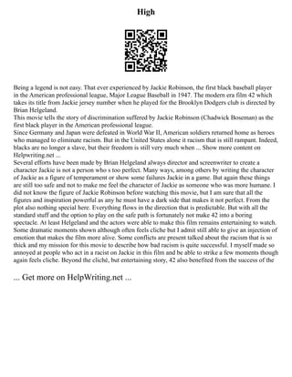 High
Being a legend is not easy. That ever experienced by Jackie Robinson, the first black baseball player
in the American professional league, Major League Baseball in 1947. The modern era film 42 which
takes its title from Jackie jersey number when he played for the Brooklyn Dodgers club is directed by
Brian Helgeland.
This movie tells the story of discrimination suffered by Jackie Robinson (Chadwick Boseman) as the
first black player in the American professional league.
Since Germany and Japan were defeated in World War II, American soldiers returned home as heroes
who managed to eliminate racism. But in the United States alone it racism that is still rampant. Indeed,
blacks are no longer a slave, but their freedom is still very much when ... Show more content on
Helpwriting.net ...
Several efforts have been made by Brian Helgeland always director and screenwriter to create a
character Jackie is not a person who s too perfect. Many ways, among others by writing the character
of Jackie as a figure of temperament or show some failures Jackie in a game. But again these things
are still too safe and not to make me feel the character of Jackie as someone who was more humane. I
did not know the figure of Jackie Robinson before watching this movie, but I am sure that all the
figures and inspiration powerful as any he must have a dark side that makes it not perfect. From the
plot also nothing special here. Everything flows in the direction that is predictable. But with all the
standard stuff and the option to play on the safe path is fortunately not make 42 into a boring
spectacle. At least Helgeland and the actors were able to make this film remains entertaining to watch.
Some dramatic moments shown although often feels cliche but I admit still able to give an injection of
emotion that makes the film more alive. Some conflicts are present talked about the racism that is so
thick and my mission for this movie to describe how bad racism is quite successful. I myself made so
annoyed at people who act in a racist on Jackie in this film and be able to strike a few moments though
again feels cliche. Beyond the cliché, but entertaining story, 42 also benefited from the success of the
... Get more on HelpWriting.net ...
 