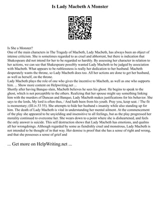 Is Lady Macbeth A Monster
Is She a Monster?
One of the main characters in The Tragedy of Macbeth, Lady Macbeth, has always been an object of
intense criticism. She is sometimes regarded to as cruel and abhorrent, but there is indication that
Shakespeare did not intend for her to be regarded so harshly. By assessing her character in relation to
her actions, we can see that Shakespeare possibly wanted Lady Macbeth to be judged by association
with Macbeth. What appears to be ruthlessness is really her dedication to her husband. Macbeth
desperately wants the throne, so Lady Macbeth does too. All her actions are done to get her husband,
as well as herself, on the throne.
Lady Macbeth plays the role of one who gives the incentive to Macbeth, as well as one who supports
him. ... Show more content on Helpwriting.net ...
Shortly after having Banquo slain, Macbeth believes he sees his ghost. He begins to speak to the
ghost, which is not perceptible to the others. Realizing that her spouse might say something linking
him with the murders of Duncan and Banquo, Lady Macbeth makes justifications for his behavior. She
says to the lords, My lord is often thus, / And hath been from his youth. Pray you, keep seat. / The fit
is momentary; (III.iv.53 55). She attempts to hide her husband s insanity while also standing up for
him. The death of Lady Macbeth is vital in understanding her mental ailment. At the commencement
of the play she appeared to be unyielding and insensitive to all feelings, but as the play progressed her
morality continued to overcome her. She wears down to a point where she is disheartened, and feels
the only answer is suicide. This self destruction shows that Lady Macbeth has emotions, and qualms
all her wrongdoings. Although regarded by some as fiendishly cruel and monstrous, Lady Macbeth is
not intended to be thought of in that way. Her demise is proof that she has a sense of right and wrong,
and that she possesses a sense of grief and
... Get more on HelpWriting.net ...
 